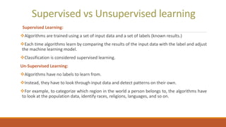 Supervised vs Unsupervised learning
Supervised Learning:
Algorithms are trained using a set of input data and a set of labels (known results.)
Each time algorithms learn by comparing the results of the input data with the label and adjust
the machine learning model.
Classification is considered supervised learning.
Un-Supervised Learning:
Algorithms have no labels to learn from.
Instead, they have to look through input data and detect patterns on their own.
For example, to categorize which region in the world a person belongs to, the algorithms have
to look at the population data, identify races, religions, languages, and so on.
 