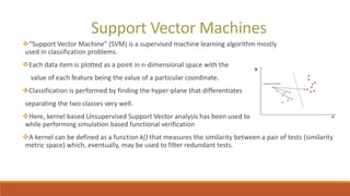 Support Vector Machines
“Support Vector Machine” (SVM) is a supervised machine learning algorithm mostly
used in classification problems.
Each data item is plotted as a point in n-dimensional space with the
value of each feature being the value of a particular coordinate.
Classification is performed by finding the hyper-plane that differentiates
separating the two classes very well.
Here, kernel based Unsupervised Support Vector analysis has been used to filter the redundant tests
while performing simulation based functional verification
A kernel can be defined as a function k() that measures the similarity between a pair of tests (similarity
metric space) which, eventually, may be used to filter redundant tests.
 
