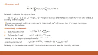 Equations used:
Where R= radius of the hyper sphere.
α α k(x⃗ , x⃗ ) – 2. α k(x⃗ , x⃗) + k(x⃗, x⃗) = weighted average of distance squares between x⃗ and all SVs, α
deciding all the weights.
Hence, nonsupport vectors are not used in this model. S(x⃗) ≥ 0 means that x⃗ is inside the region.
Otherwise, it is outside.
Commonly used Kernels:
1. Dot Product Kernel:
2. Polynomial Kernel:
where ‘d’ is the degree of the polynomial
and Gaussian Kernel:
Where g is a parameter that decides the Gaussian width that scales the similarity measure.
 