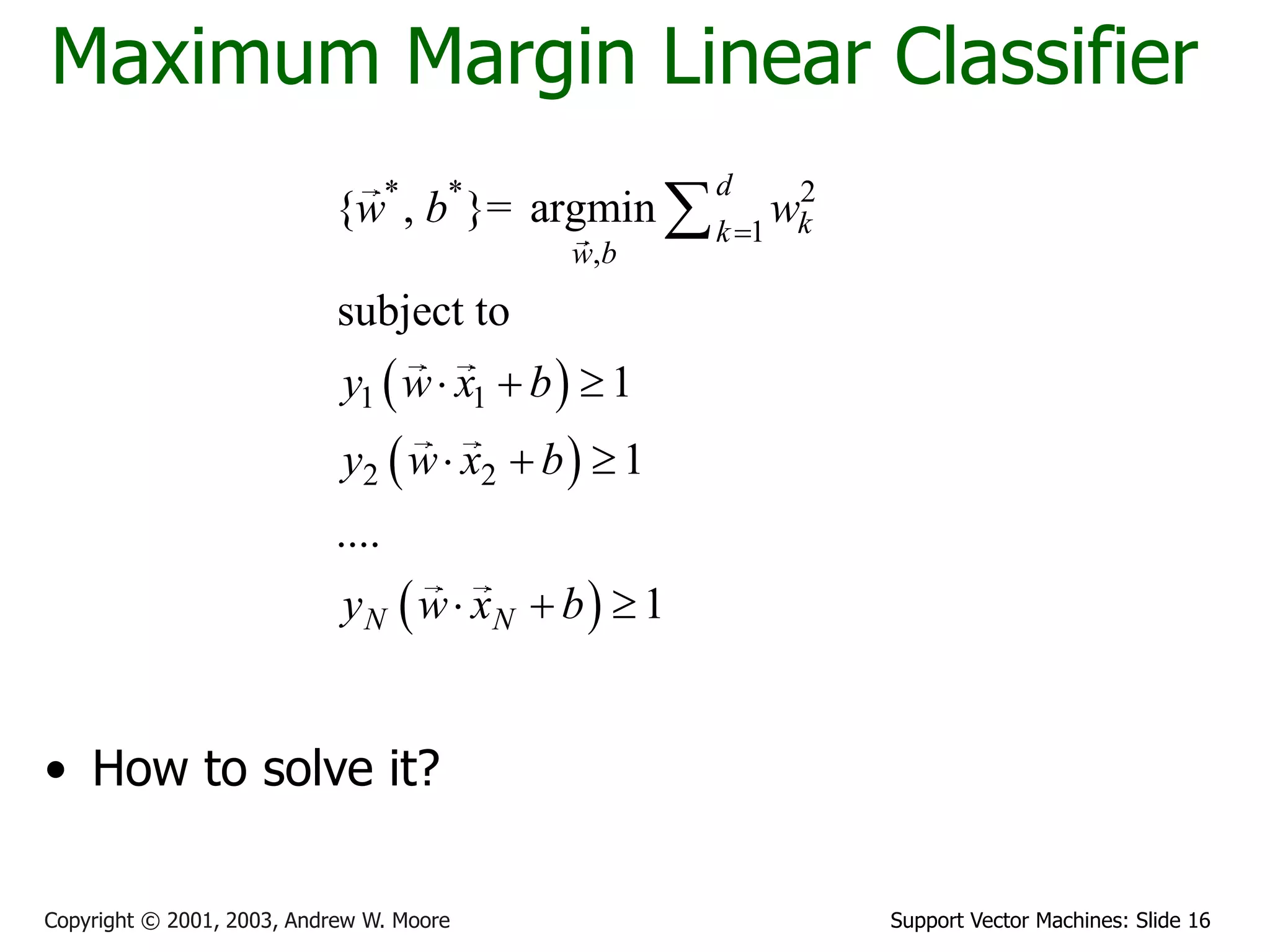 Support Vector Machines: Slide 16
Copyright © 2001, 2003, Andrew W. Moore
Maximum Margin Linear Classifier
• How to solve it?
 
 
 
* * 2
1
,
1 1
2 2
{ , }= argmin
subject to
1
1
....
1
d
k
k
w b
N N
w b w
y w x b
y w x b
y w x b

  
  
  

 