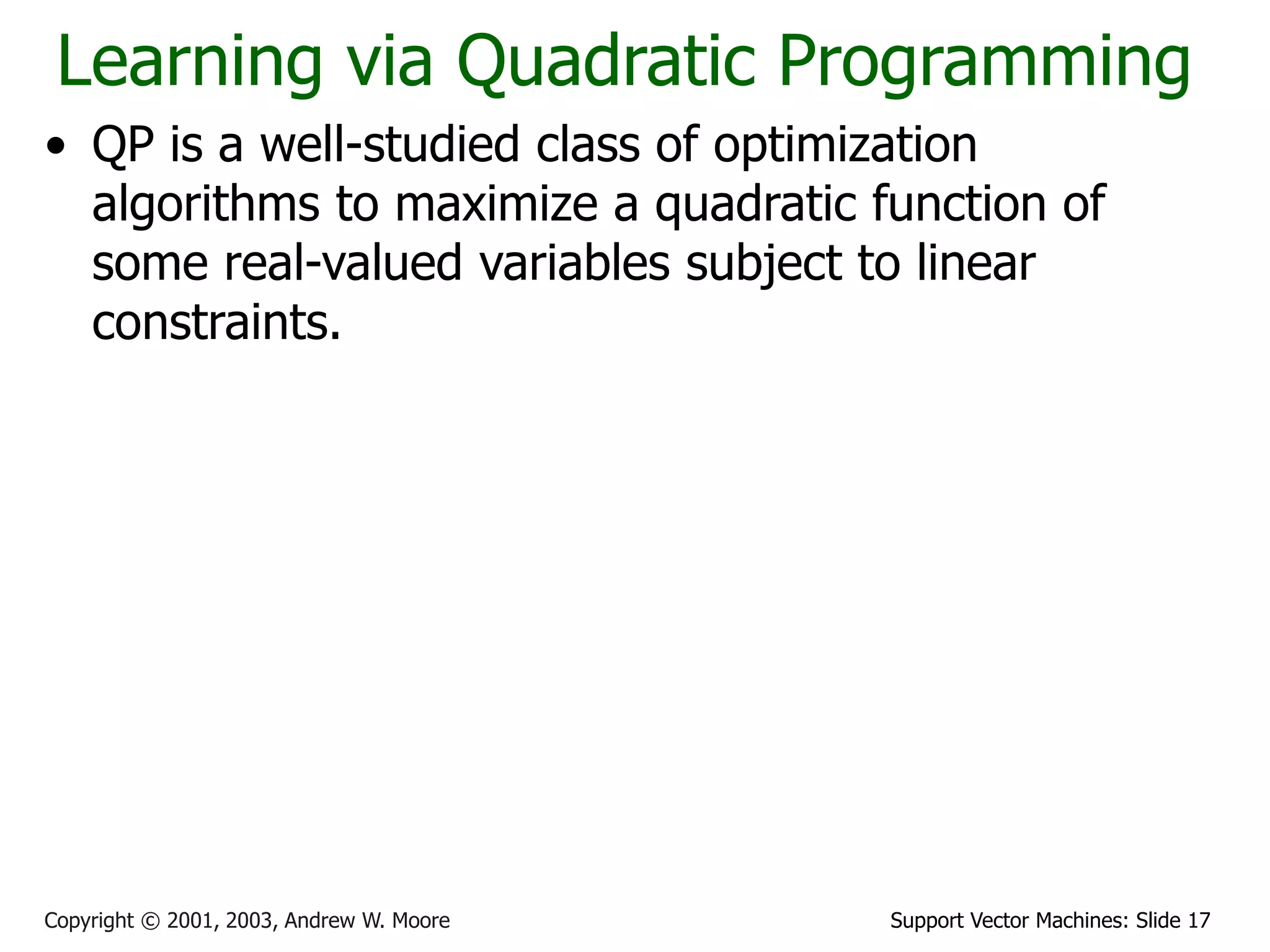 Support Vector Machines: Slide 17
Copyright © 2001, 2003, Andrew W. Moore
Learning via Quadratic Programming
• QP is a well-studied class of optimization
algorithms to maximize a quadratic function of
some real-valued variables subject to linear
constraints.
 
