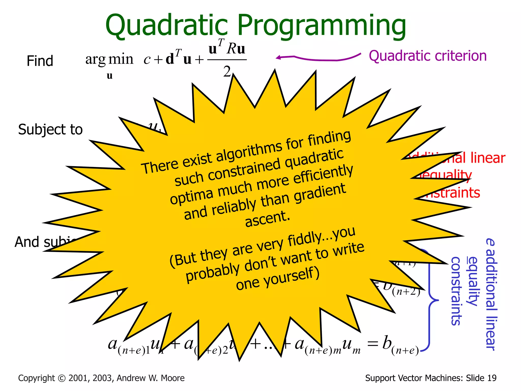 Support Vector Machines: Slide 19
Copyright © 2001, 2003, Andrew W. Moore
Quadratic Programming
arg min
2
T
T R
c  
u
u u
d u
Find
Subject to
n
m
nm
n
n
m
m
m
m
b
u
a
u
a
u
a
b
u
a
u
a
u
a
b
u
a
u
a
u
a












...
:
...
...
2
2
1
1
2
2
2
22
1
21
1
1
2
12
1
11
)
(
)
(
2
2
)
(
1
1
)
(
)
2
(
)
2
(
2
2
)
2
(
1
1
)
2
(
)
1
(
)
1
(
2
2
)
1
(
1
1
)
1
(
...
:
...
...
e
n
m
m
e
n
e
n
e
n
n
m
m
n
n
n
n
m
m
n
n
n
b
u
a
u
a
u
a
b
u
a
u
a
u
a
b
u
a
u
a
u
a
























And subject to
n additional linear
inequality
constraints
e
additional
linear
equality
constraints
Quadratic criterion
 