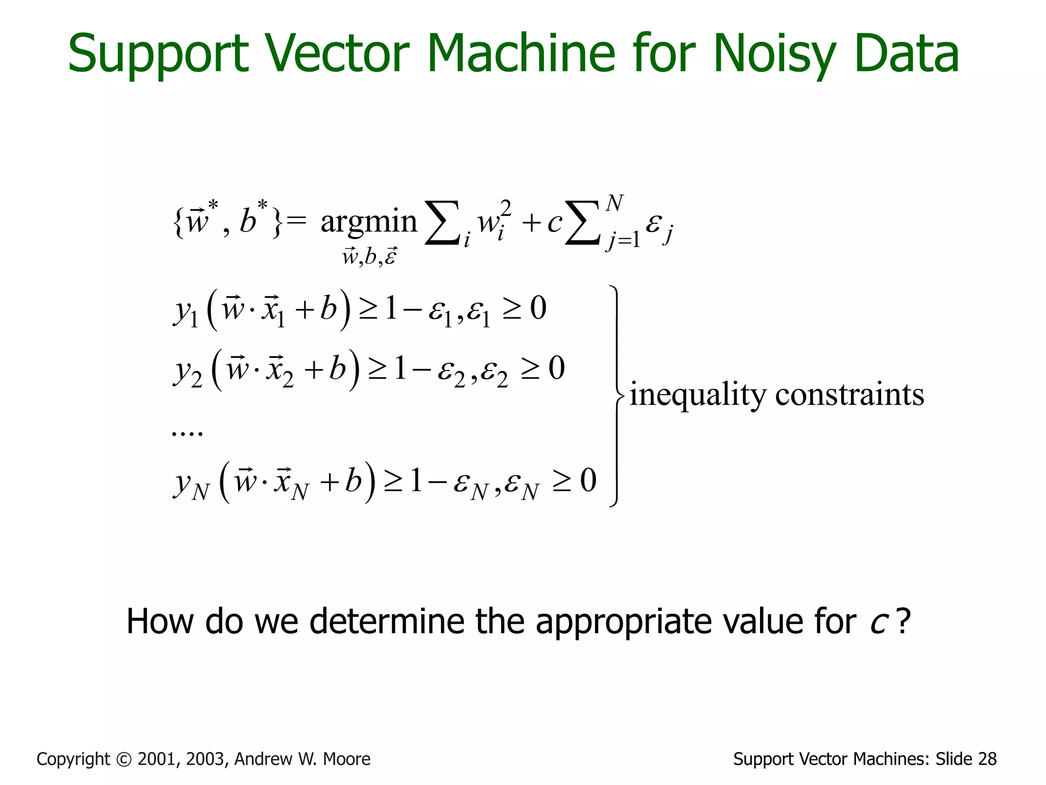 Support Vector Machines: Slide 28
Copyright © 2001, 2003, Andrew W. Moore
Support Vector Machine for Noisy Data
 
 
 
* * 2
1
, ,
1 1 1 1
2 2 2 2
{ , }= argmin
1 , 0
1 , 0
inequality constraints
....
1 , 0
N
i j
i j
w b
N N N N
w b w c
y w x b
y w x b
y w x b


 
 
 



    

     



     
 
How do we determine the appropriate value for c ?
 