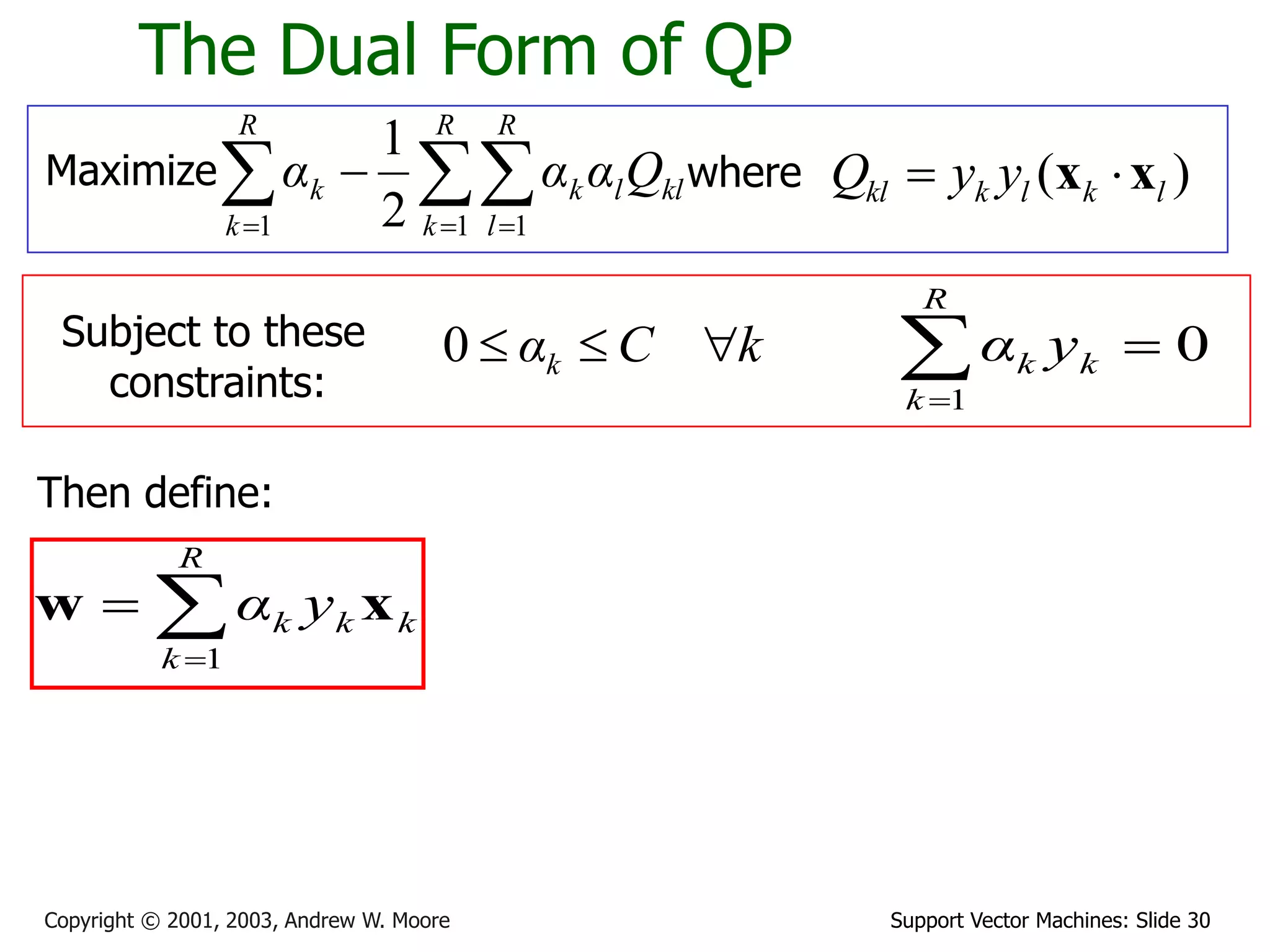Support Vector Machines: Slide 30
Copyright © 2001, 2003, Andrew W. Moore
The Dual Form of QP
Maximize 
  


R
k
R
l
kl
l
k
R
k
k Q
α
α
α
1 1
1 2
1
where ( )
kl k l k l
Q y y
 
x x
Subject to these
constraints:
k
C
αk 


0
Then define:



R
k
k
k
k y
α
1
x
w
0
1



R
k
k
k y
α
 