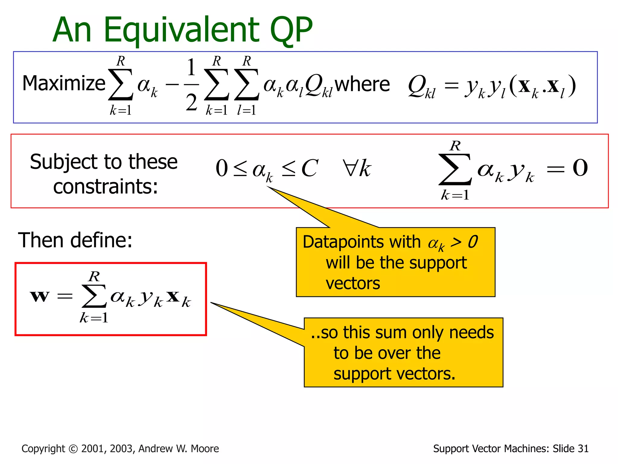Support Vector Machines: Slide 31
Copyright © 2001, 2003, Andrew W. Moore
An Equivalent QP
Maximize where )
.
( l
k
l
k
kl y
y
Q x
x

Subject to these
constraints:
k
C
αk 


0
Then define:



R
k
k
k
k y
α
1
x
w
0
1



R
k
k
k y
α
Datapoints with ak > 0
will be the support
vectors
..so this sum only needs
to be over the
support vectors.

  


R
k
R
l
kl
l
k
R
k
k Q
α
α
α
1 1
1 2
1
 