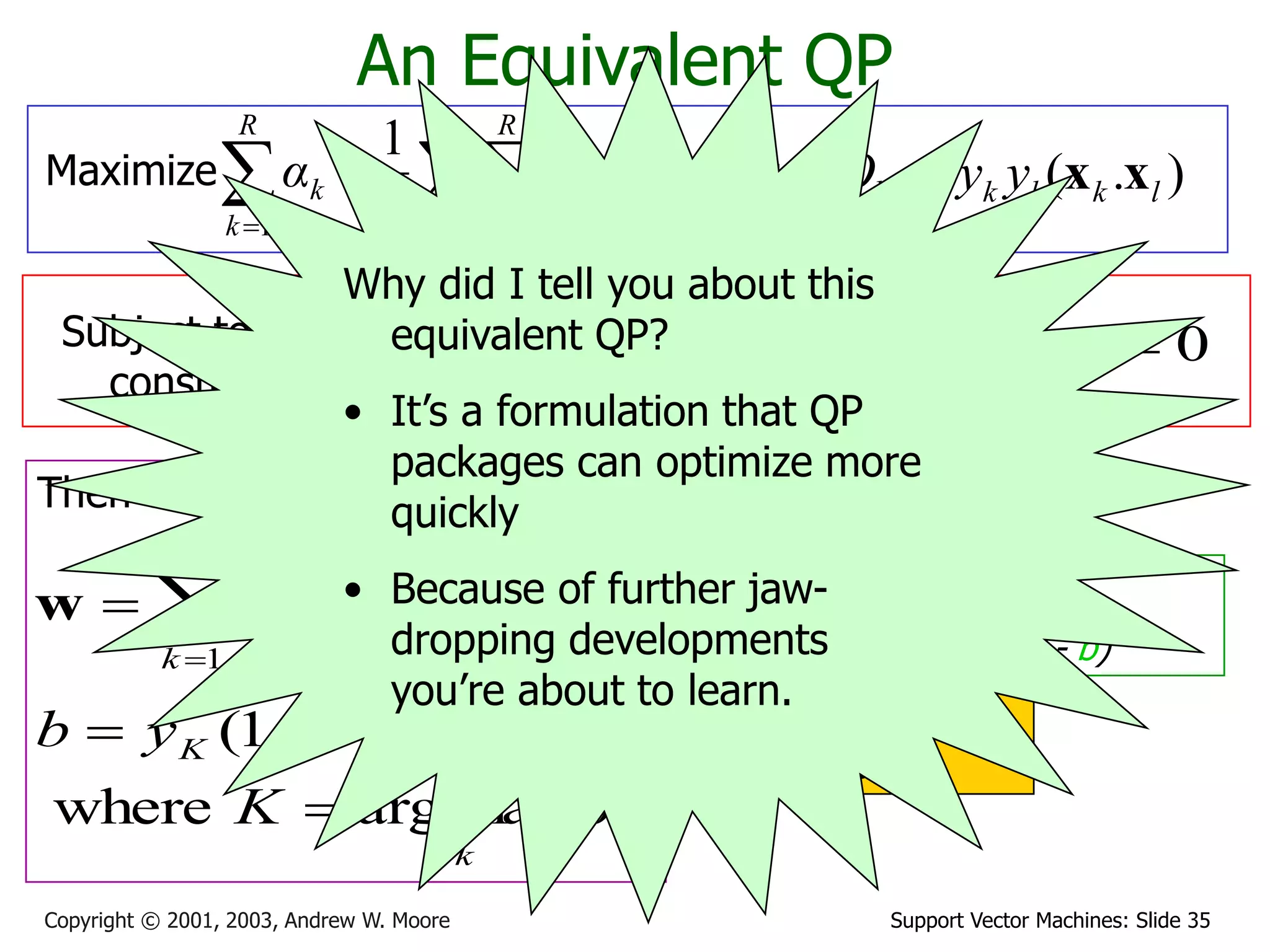 Support Vector Machines: Slide 35
Copyright © 2001, 2003, Andrew W. Moore

  


R
k
R
l
kl
l
k
R
k
k Q
α
α
α
1 1
1 2
1
An Equivalent QP
Maximize where )
.
( l
k
l
k
kl y
y
Q x
x

Subject to these
constraints:
k
C
αk 


0
Then define:



R
k
k
k
k y
α
1
x
w
k
k
K
K
K
K
α
K
ε
y
b
max
arg
where
.
)
1
(



 w
x
Then classify with:
f(x,w,b) = sign(w. x - b)
0
1



R
k
k
k y
α
Datapoints with ak > 0
will be the support
vectors
..so this sum only needs
to be over the
support vectors.
Why did I tell you about this
equivalent QP?
• It’s a formulation that QP
packages can optimize more
quickly
• Because of further jaw-
dropping developments
you’re about to learn.
 