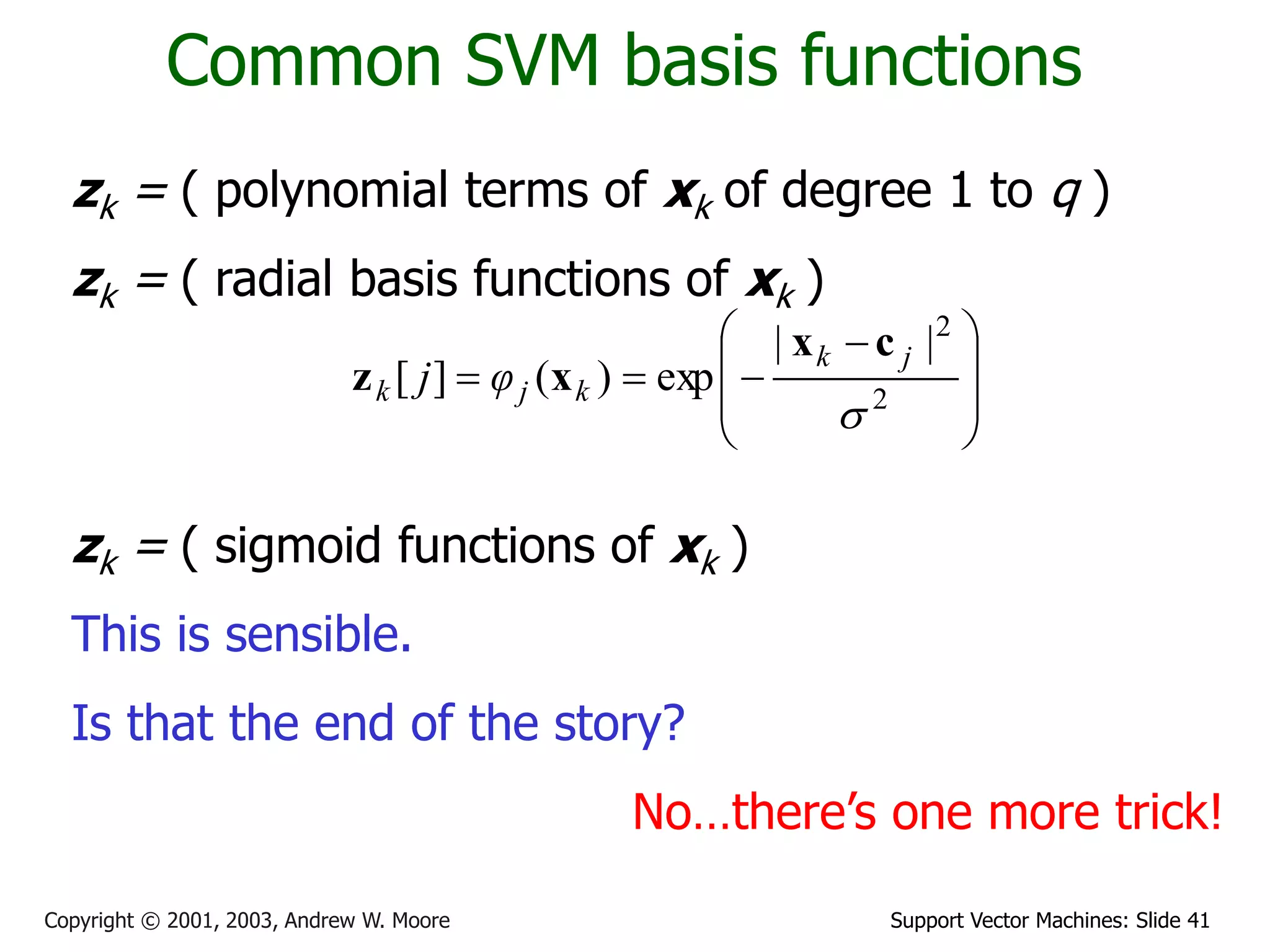 Support Vector Machines: Slide 41
Copyright © 2001, 2003, Andrew W. Moore
Common SVM basis functions
zk = ( polynomial terms of xk of degree 1 to q )
zk = ( radial basis functions of xk )
zk = ( sigmoid functions of xk )
This is sensible.
Is that the end of the story?
No…there’s one more trick!







 


 2
2
|
|
exp
)
(
]
[

j
k
k
j
k φ
j
c
x
x
z
 