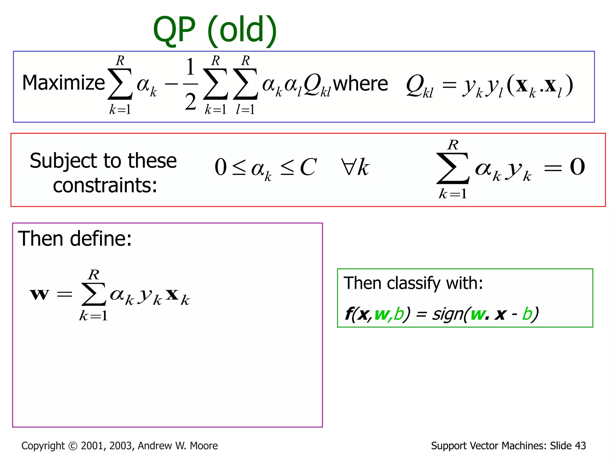 Support Vector Machines: Slide 43
Copyright © 2001, 2003, Andrew W. Moore
QP (old)
Maximize where )
.
( l
k
l
k
kl y
y
Q x
x

Subject to these
constraints:
k
C
αk 


0
Then define:



R
k
k
k
k y
α
1
x
w
Then classify with:
f(x,w,b) = sign(w. x - b)
0
1



R
k
k
k y
α

  


R
k
R
l
kl
l
k
R
k
k Q
α
α
α
1 1
1 2
1
 