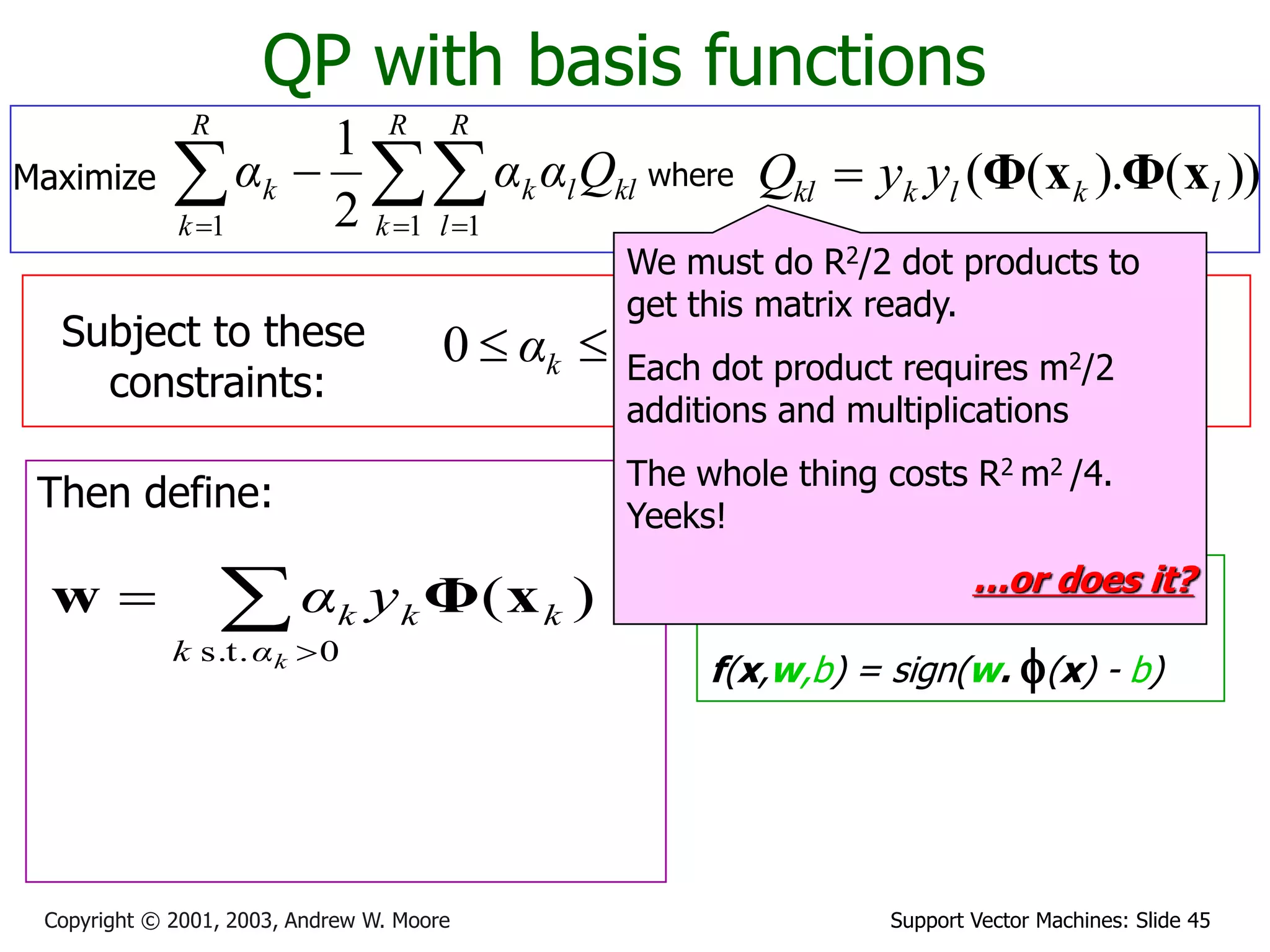 Support Vector Machines: Slide 45
Copyright © 2001, 2003, Andrew W. Moore
QP with basis functions
where ))
(
).
(
( l
k
l
k
kl y
y
Q x
Φ
x
Φ

Subject to these
constraints:
k
C
αk 


0
Then define:
Then classify with:
f(x,w,b) = sign(w. f(x) - b)
0
1



R
k
k
k y
α
We must do R2/2 dot products to
get this matrix ready.
Each dot product requires m2/2
additions and multiplications
The whole thing costs R2 m2 /4.
Yeeks!
…or does it?


0
s.t.
)
(
k
α
k
k
k
k y
α x
Φ
w
Maximize 
  


R
k
R
l
kl
l
k
R
k
k Q
α
α
α
1 1
1 2
1
 