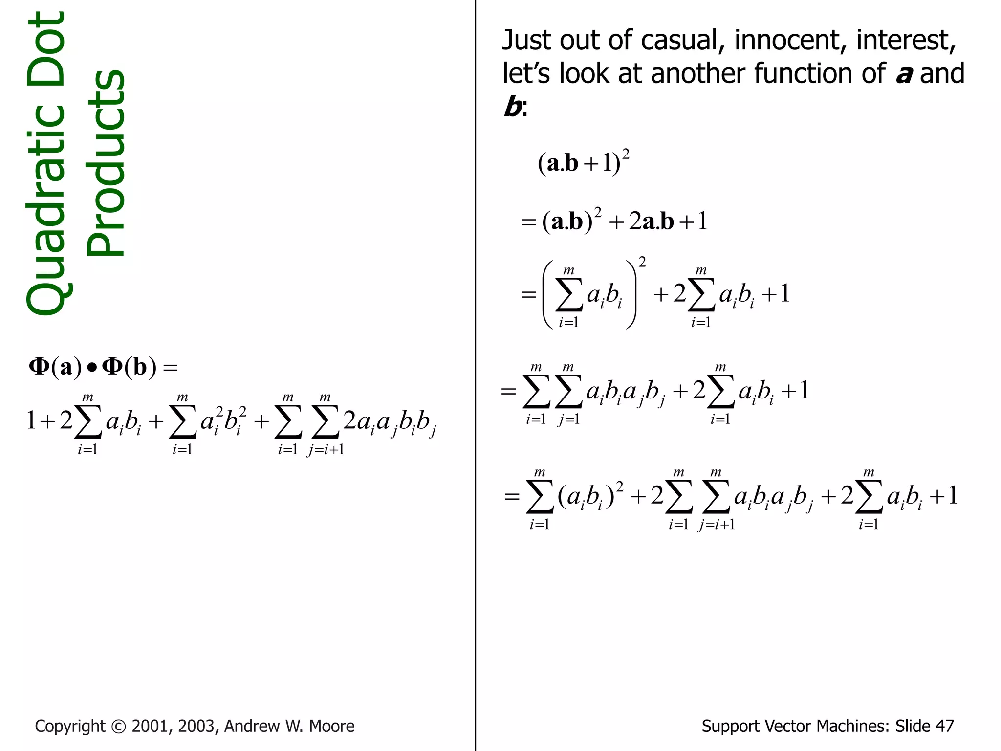 Support Vector Machines: Slide 47
Copyright © 2001, 2003, Andrew W. Moore
Quadratic
Dot
Products

 )
(
)
( b
Φ
a
Φ
 

  






m
i
m
i
j
j
i
j
i
m
i
i
i
m
i
i
i b
b
a
a
b
a
b
a
1 1
1
2
2
1
2
2
1
Just out of casual, innocent, interest,
let’s look at another function of a and
b:
2
)
1
.
( 
b
a
1
.
2
)
.
( 2


 b
a
b
a
1
2
1
2
1








 
 

m
i
i
i
m
i
i
i b
a
b
a
1
2
1
1 1


 
 
 
m
i
i
i
m
i
m
j
j
j
i
i b
a
b
a
b
a
1
2
2
)
(
1
1 1
1
2



 
 
 
 


m
i
i
i
m
i
m
i
j
j
j
i
i
m
i
i
i b
a
b
a
b
a
b
a
 