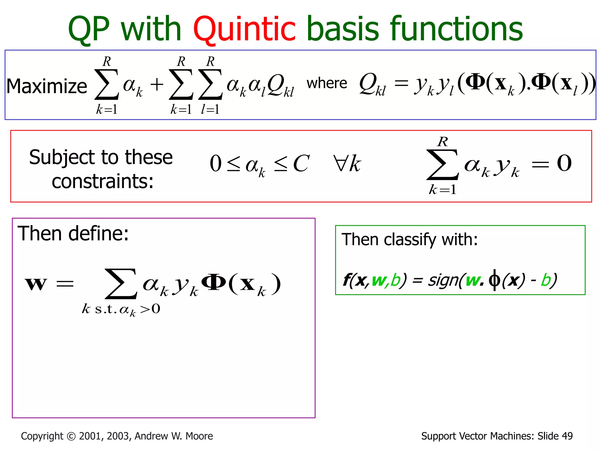Support Vector Machines: Slide 49
Copyright © 2001, 2003, Andrew W. Moore
QP with Quintic basis functions
Maximize 
  


R
k
R
l
kl
l
k
R
k
k Q
α
α
α
1 1
1
where ))
(
).
(
( l
k
l
k
kl y
y
Q x
Φ
x
Φ

Subject to these
constraints:
k
C
αk 


0
Then define:


0
s.t.
)
(
k
α
k
k
k
k y
α x
Φ
w
Then classify with:
f(x,w,b) = sign(w. f(x) - b)
0
1



R
k
k
k y
α
 