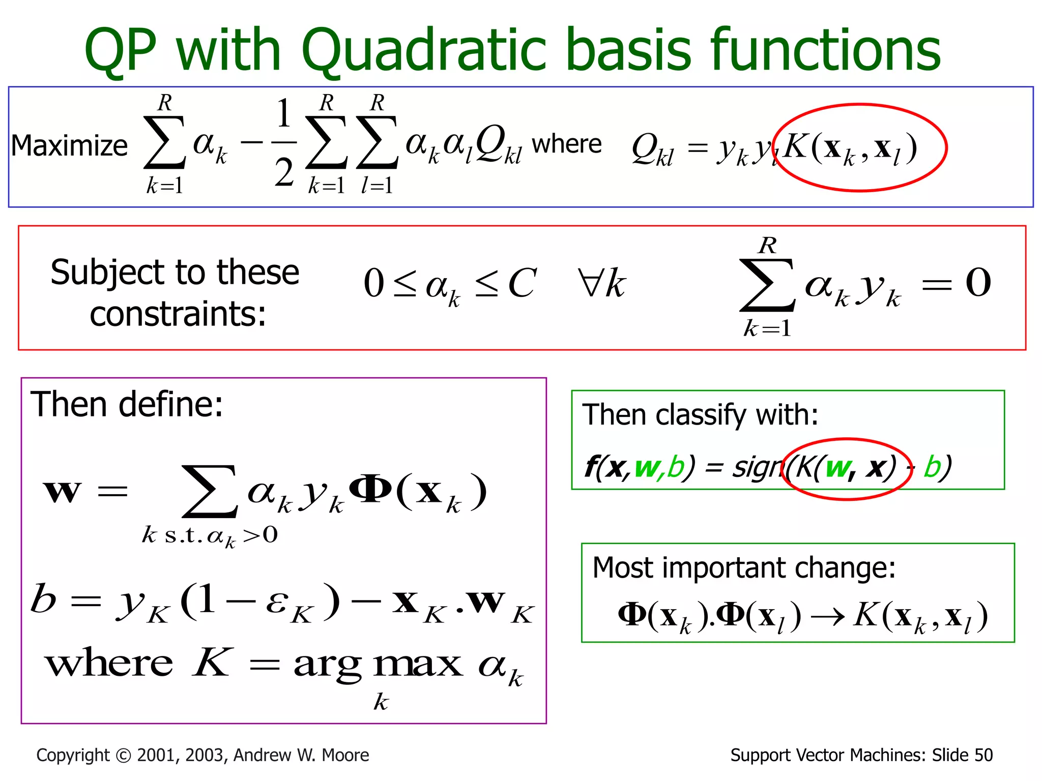 Support Vector Machines: Slide 50
Copyright © 2001, 2003, Andrew W. Moore
QP with Quadratic basis functions
where )
,
( l
k
l
k
kl K
y
y
Q x
x

Subject to these
constraints:
k
C
αk 


0
Then define:
k
k
K
K
K
K
α
K
ε
y
b
max
arg
where
.
)
1
(



 w
x
Then classify with:
f(x,w,b) = sign(K(w, x) - b)
0
1



R
k
k
k y
α


0
s.t.
)
(
k
α
k
k
k
k y
α x
Φ
w
Maximize 
  


R
k
R
l
kl
l
k
R
k
k Q
α
α
α
1 1
1 2
1
Most important change:
)
,
(
)
(
).
( l
k
l
k K x
x
x
Φ
x
Φ 
 
