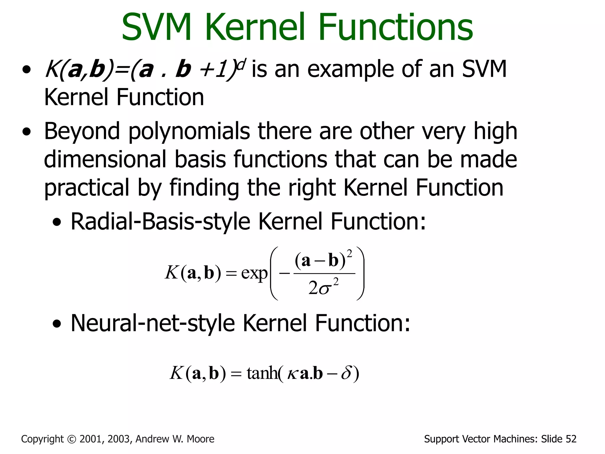 Support Vector Machines: Slide 52
Copyright © 2001, 2003, Andrew W. Moore
SVM Kernel Functions
• K(a,b)=(a . b +1)d is an example of an SVM
Kernel Function
• Beyond polynomials there are other very high
dimensional basis functions that can be made
practical by finding the right Kernel Function
• Radial-Basis-style Kernel Function:
• Neural-net-style Kernel Function:







 

 2
2
2
)
(
exp
)
,
(

b
a
b
a
K
)
.
tanh(
)
,
( 
 
 b
a
b
a
K
 