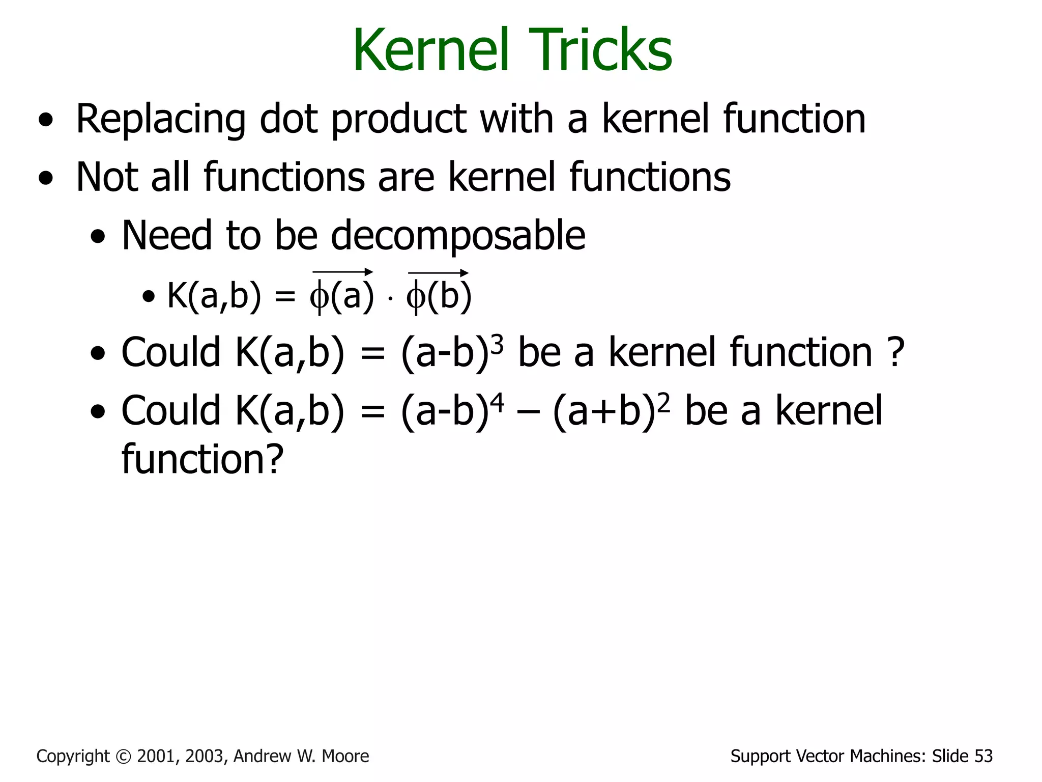 Support Vector Machines: Slide 53
Copyright © 2001, 2003, Andrew W. Moore
Kernel Tricks
• Replacing dot product with a kernel function
• Not all functions are kernel functions
• Need to be decomposable
• K(a,b) = f(a)  f(b)
• Could K(a,b) = (a-b)3 be a kernel function ?
• Could K(a,b) = (a-b)4 – (a+b)2 be a kernel
function?
 