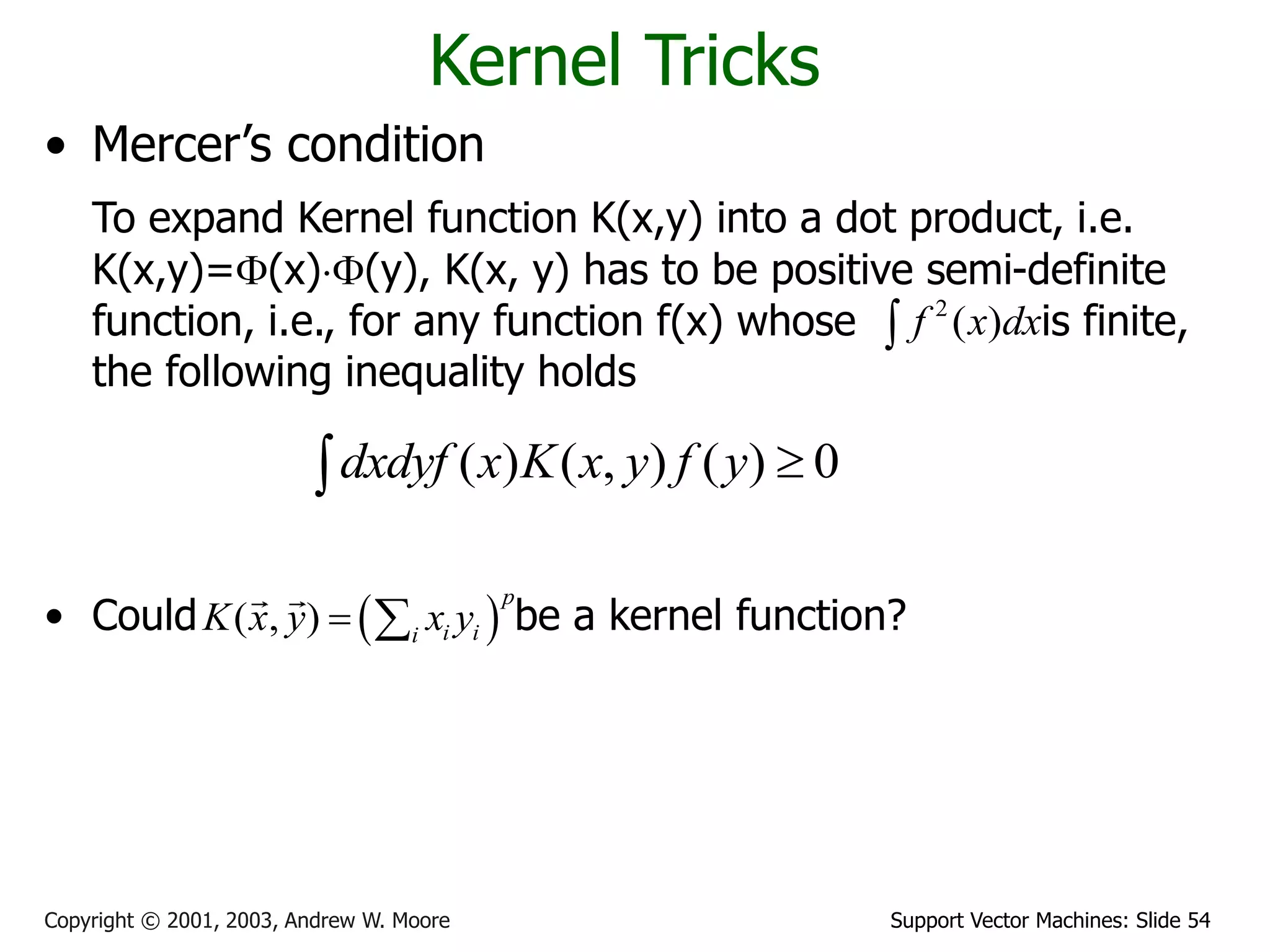 Support Vector Machines: Slide 54
Copyright © 2001, 2003, Andrew W. Moore
Kernel Tricks
• Mercer’s condition
To expand Kernel function K(x,y) into a dot product, i.e.
K(x,y)=(x)(y), K(x, y) has to be positive semi-definite
function, i.e., for any function f(x) whose is finite,
the following inequality holds
• Could be a kernel function?
( ) ( , ) ( ) 0
dxdyf x K x y f y 

2
( )
f x dx

 
( , )
p
i i
i
K x y x y
 
 