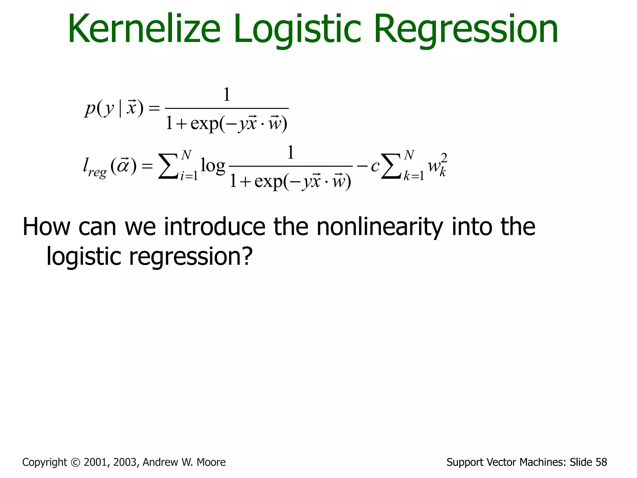 Support Vector Machines: Slide 58
Copyright © 2001, 2003, Andrew W. Moore
Kernelize Logistic Regression
How can we introduce the nonlinearity into the
logistic regression?
2
1 1
1
( | )
1 exp( )
1
( ) log
1 exp( )
N N
reg k
i k
p y x
yx w
l c w
yx w
a  

  
 
  
 
 