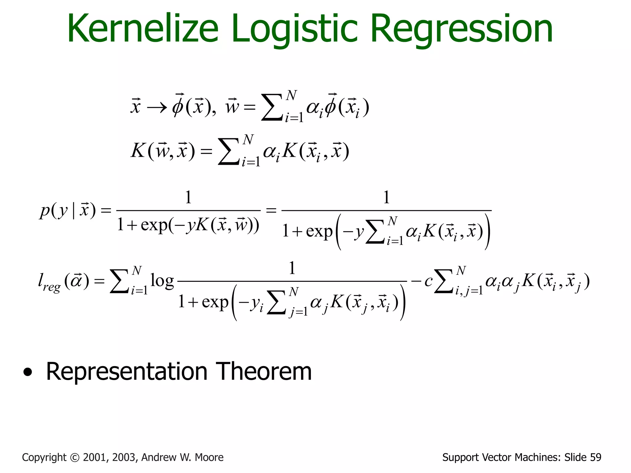Support Vector Machines: Slide 59
Copyright © 2001, 2003, Andrew W. Moore
Kernelize Logistic Regression
1
1
( ), ( )
( , ) ( , )
N
i i
i
N
i i
i
x x w x
K w x K x x
f a f
a


 



 
 
1
1 , 1
1
1 1
( | )
1 exp( ( , )) 1 exp ( , )
1
( ) log ( , )
1 exp ( , )
N
i i
i
N N
reg i j i j
i i j
N
i j j i
j
p y x
yK x w y K x x
l c K x x
y K x x
a
a a a
a

 

 
   
 
 

 

• Representation Theorem
 