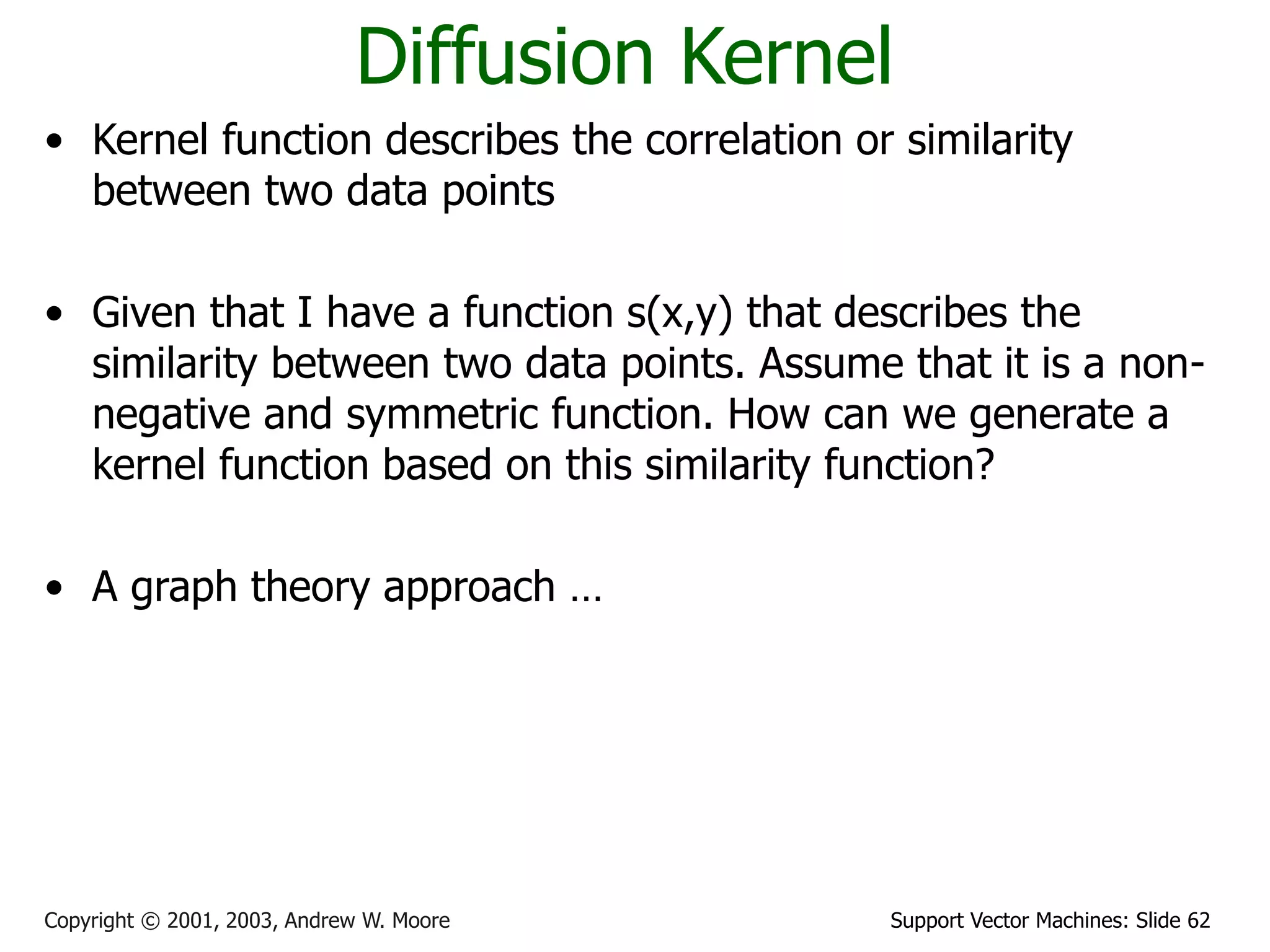Support Vector Machines: Slide 62
Copyright © 2001, 2003, Andrew W. Moore
Diffusion Kernel
• Kernel function describes the correlation or similarity
between two data points
• Given that I have a function s(x,y) that describes the
similarity between two data points. Assume that it is a non-
negative and symmetric function. How can we generate a
kernel function based on this similarity function?
• A graph theory approach …
 