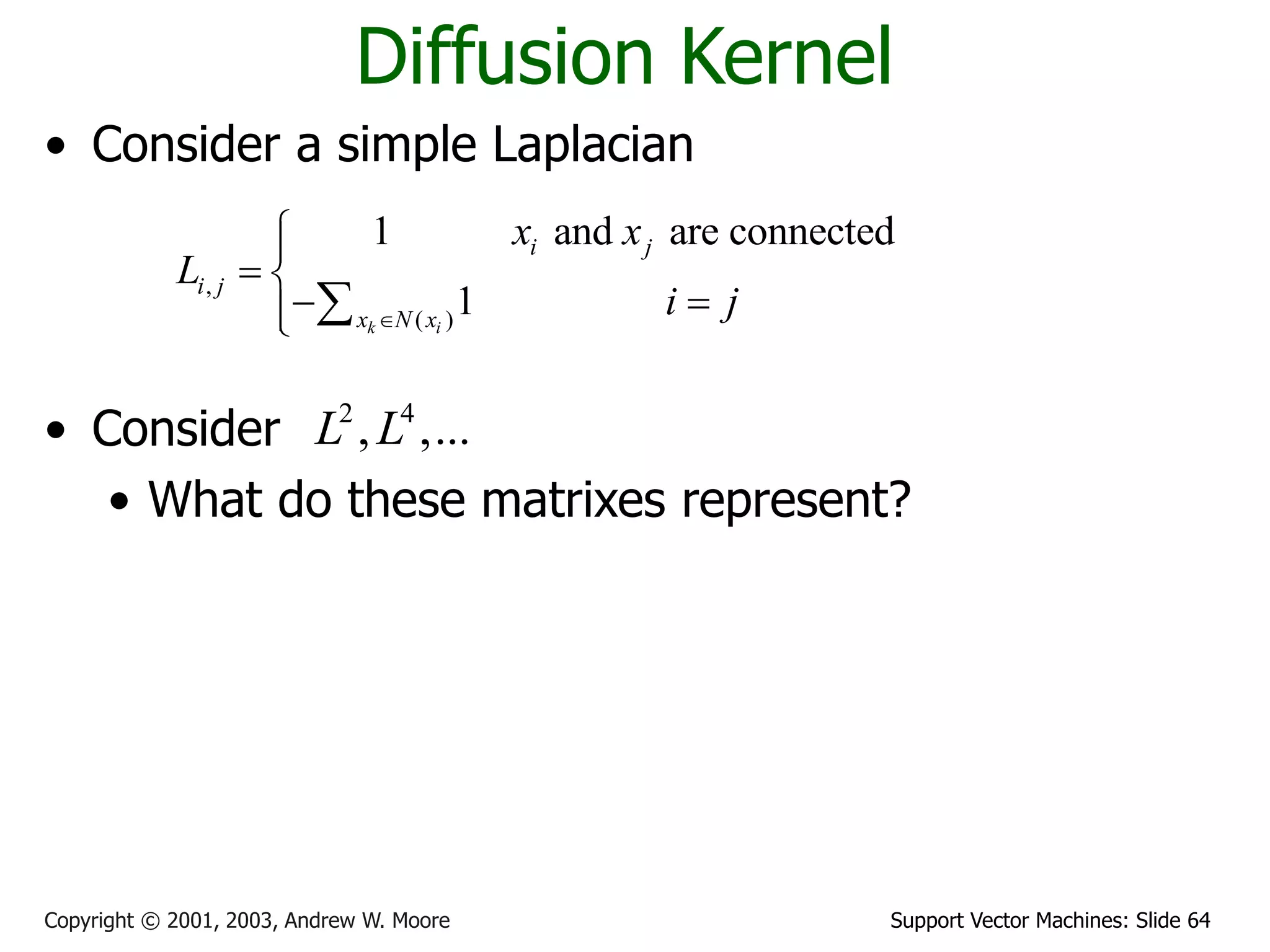 Support Vector Machines: Slide 64
Copyright © 2001, 2003, Andrew W. Moore
Diffusion Kernel
• Consider a simple Laplacian
• Consider
• What do these matrixes represent?
• A diffusion kernel
,
( )
1 and are connected
1
k i
i j
i j
x N x
x x
L
i j



 
 

 
2 4
, ,...
L L
 