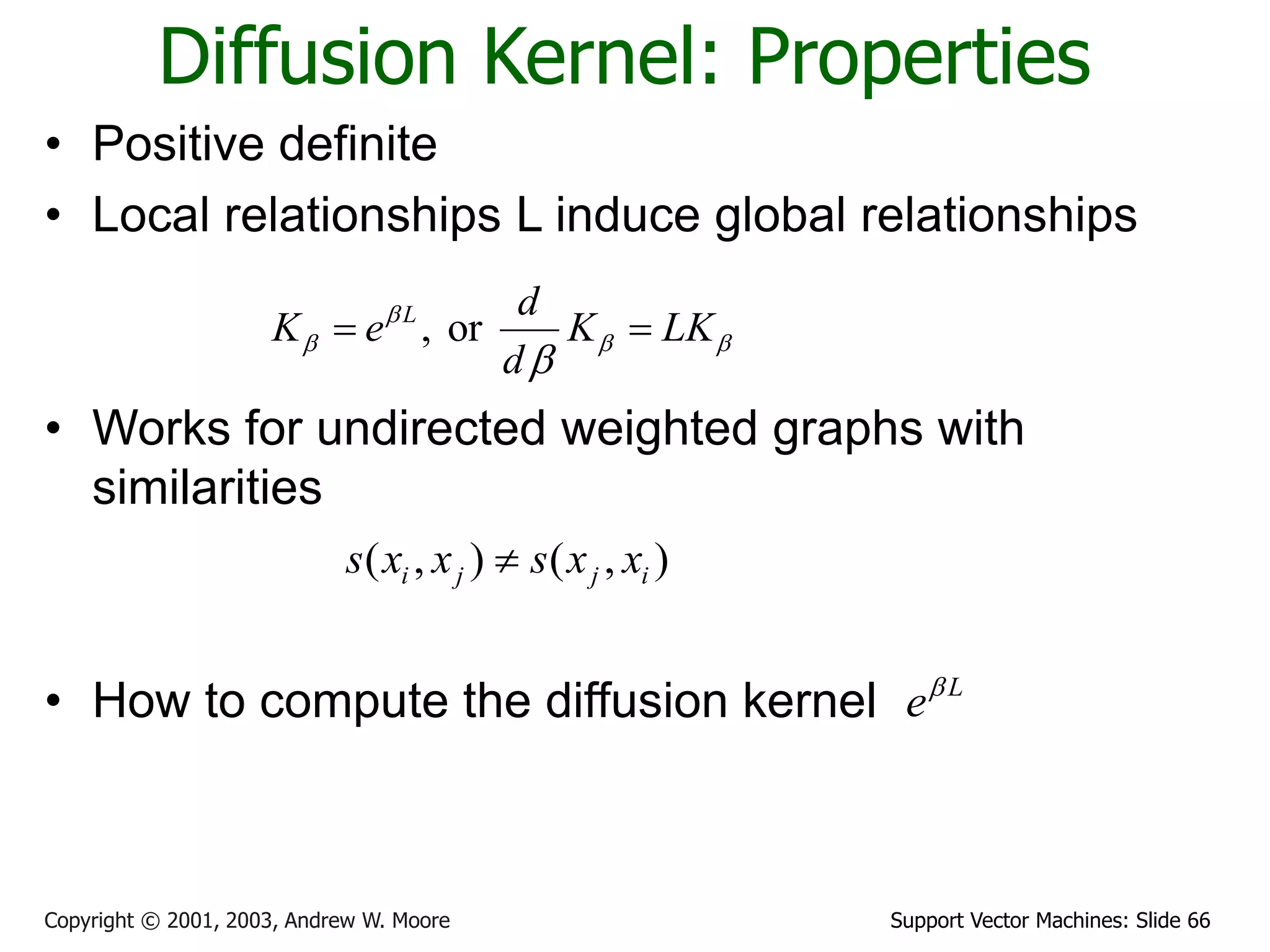 Support Vector Machines: Slide 66
Copyright © 2001, 2003, Andrew W. Moore
Diffusion Kernel: Properties
• Positive definite
• Local relationships L induce global relationships
• Works for undirected weighted graphs with
similarities
• How to compute the diffusion kernel
, or
L d
K e K LK
d

  

 
( , ) ( , )
i j j i
s x x s x x

L
e
 