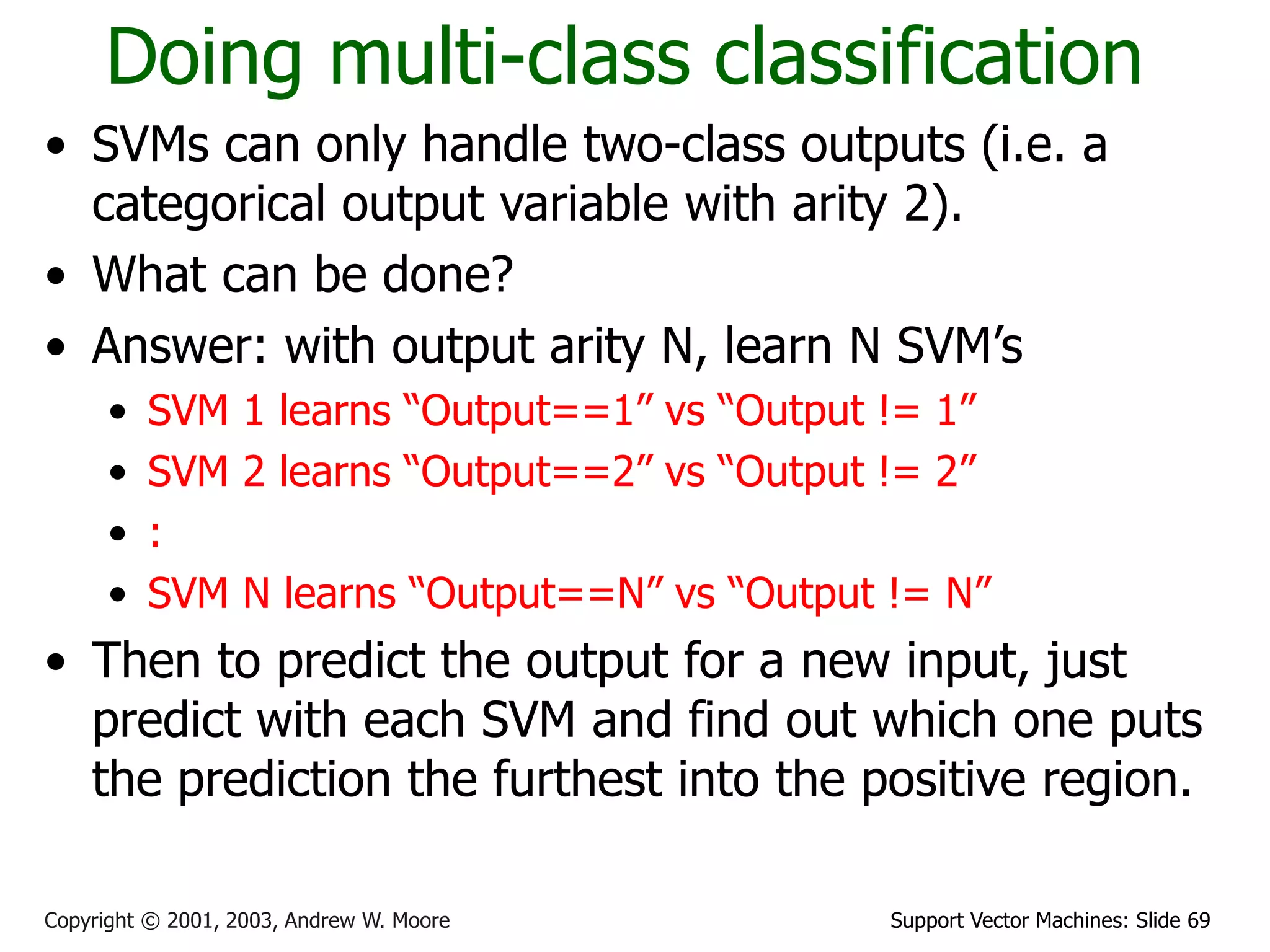 Support Vector Machines: Slide 69
Copyright © 2001, 2003, Andrew W. Moore
Doing multi-class classification
• SVMs can only handle two-class outputs (i.e. a
categorical output variable with arity 2).
• What can be done?
• Answer: with output arity N, learn N SVM’s
• SVM 1 learns “Output==1” vs “Output != 1”
• SVM 2 learns “Output==2” vs “Output != 2”
• :
• SVM N learns “Output==N” vs “Output != N”
• Then to predict the output for a new input, just
predict with each SVM and find out which one puts
the prediction the furthest into the positive region.
 