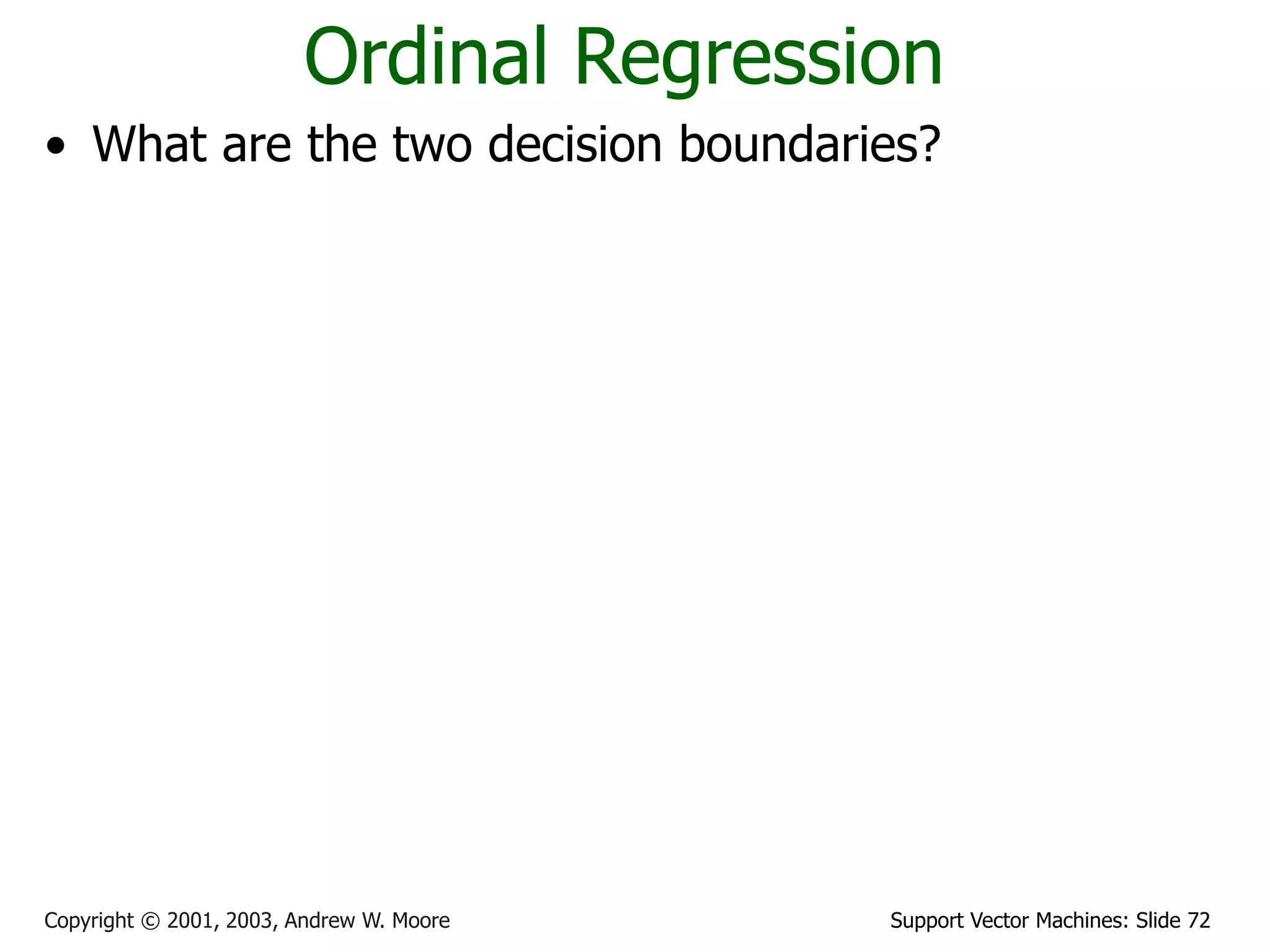 Support Vector Machines: Slide 72
Copyright © 2001, 2003, Andrew W. Moore
Ordinal Regression
• What are the two decision boundaries?
• What is the margin for ordinal regression?
• Maximize margin
1 2
0 and 0
b b
     
w x w x
1
1 1
2
1
2
2 2
2
1
1 2 1 1 2 2
margin ( , ) min ( ) min
margin ( , ) min ( ) min
margin( , , )=min(margin ( , ),margin ( , ))
g o g o
o b o b
d
D D D D
i
i
d
D D D D
i
i
b
b d
w
b
b d
w
b b b b
   

   

 
 
 
 


x x
x x
x w
w x
x w
w x
w w w
1 2
* * *
1 2 1 2
, ,
{ , , } arg max margin( , , )
b b
b b b b

w
w w
 