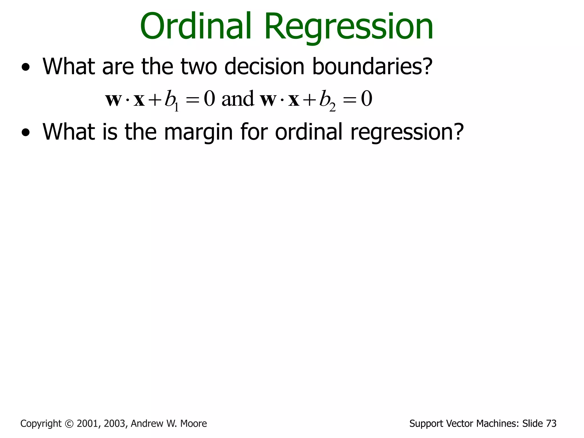 Support Vector Machines: Slide 73
Copyright © 2001, 2003, Andrew W. Moore
Ordinal Regression
• What are the two decision boundaries?
• What is the margin for ordinal regression?
• Maximize margin
1 2
0 and 0
b b
     
w x w x
1
1 1
2
1
2
2 2
2
1
1 2 1 1 2 2
margin ( , ) min ( ) min
margin ( , ) min ( ) min
margin( , , )=min(margin ( , ),margin ( , ))
g o g o
o b o b
d
D D D D
i
i
d
D D D D
i
i
b
b d
w
b
b d
w
b b b b
   

   

 
 
 
 


x x
x x
x w
w x
x w
w x
w w w
1 2
* * *
1 2 1 2
, ,
{ , , } arg max margin( , , )
b b
b b b b

w
w w
 