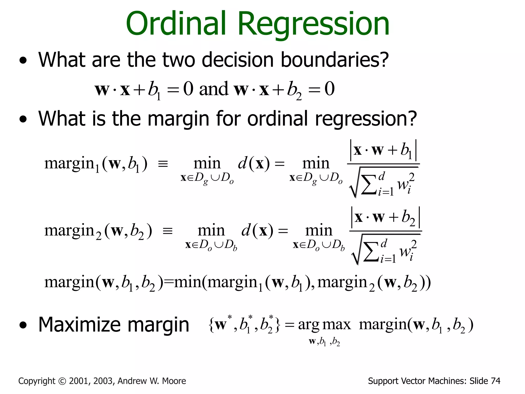 Support Vector Machines: Slide 74
Copyright © 2001, 2003, Andrew W. Moore
Ordinal Regression
• What are the two decision boundaries?
• What is the margin for ordinal regression?
• Maximize margin
1 2
0 and 0
b b
     
w x w x
1
1 1
2
1
2
2 2
2
1
1 2 1 1 2 2
margin ( , ) min ( ) min
margin ( , ) min ( ) min
margin( , , )=min(margin ( , ),margin ( , ))
g o g o
o b o b
d
D D D D
i
i
d
D D D D
i
i
b
b d
w
b
b d
w
b b b b
   

   

 
 
 
 


x x
x x
x w
w x
x w
w x
w w w
1 2
* * *
1 2 1 2
, ,
{ , , } arg max margin( , , )
b b
b b b b

w
w w
 