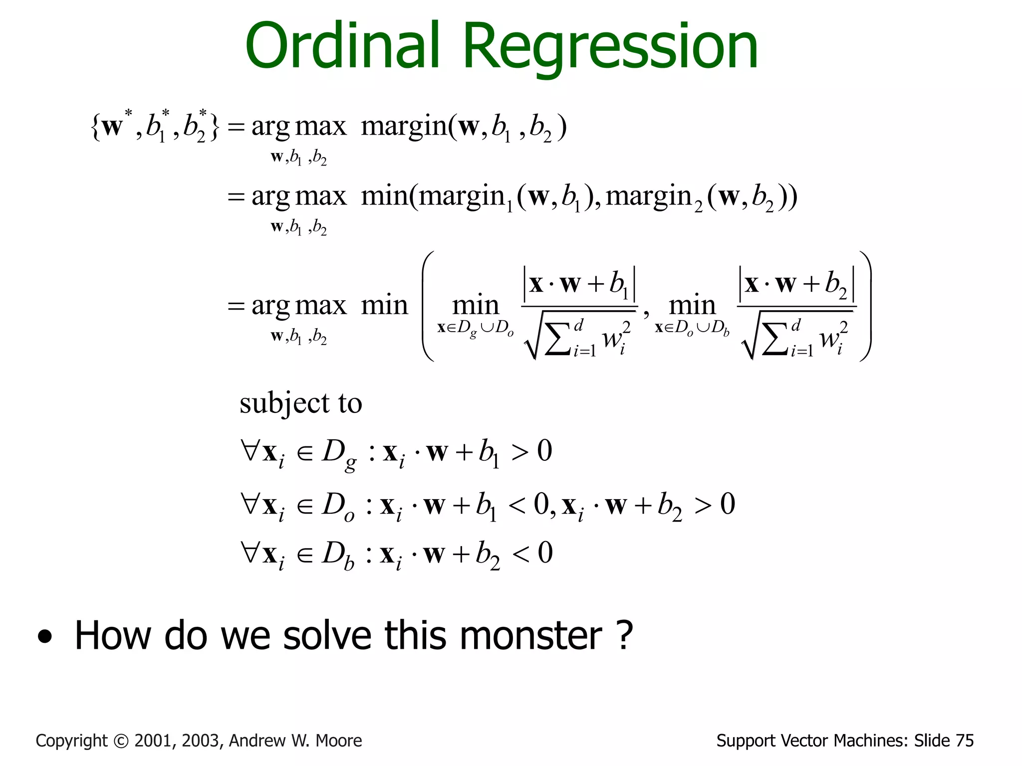Support Vector Machines: Slide 75
Copyright © 2001, 2003, Andrew W. Moore
Ordinal Regression
• How do we solve this monster ?
1 2
1 2
1 2
* * *
1 2 1 2
, ,
1 1 2 2
, ,
1 2
2 2
, ,
1 1
{ , , } argmax margin( , , )
argmax min(margin ( , ),margin ( , ))
argmax min min , min
g o o b
b b
b b
d d
D D D D
b b
i i
i i
b b b b
b b
b b
w w
   
 


 
   
 

 
 
 
w
w
x x
w
w w
w w
x w x w
1
1 2
2
subject to
: 0
: 0, 0
: 0
i g i
i o i i
i b i
D b
D b b
D b
    
       
    
x x w
x x w x w
x x w
 
