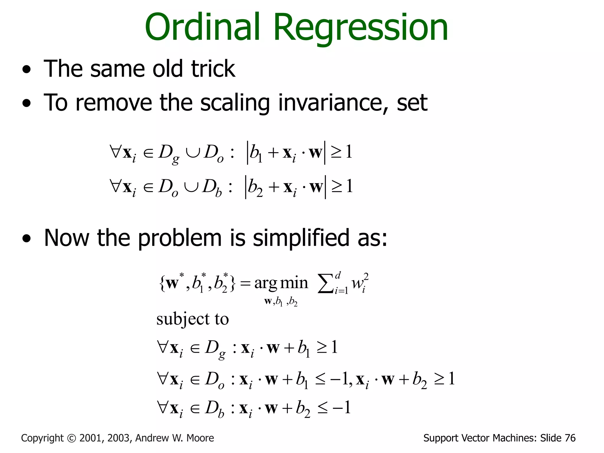 Support Vector Machines: Slide 76
Copyright © 2001, 2003, Andrew W. Moore
Ordinal Regression
• The same old trick
• To remove the scaling invariance, set
• Now the problem is simplified as:
1
2
: 1
: 1
i g o i
i o b i
D D b
D D b
     
     
x x w
x x w
1 2
* * * 2
1 2 1
, ,
{ , , } argmin
d
i
i
b b
b b w

 
w
w
1
1 2
2
subject to
: 1
: 1, 1
: 1
i g i
i o i i
i b i
D b
D b b
D b
    
        
     
x x w
x x w x w
x x w
 