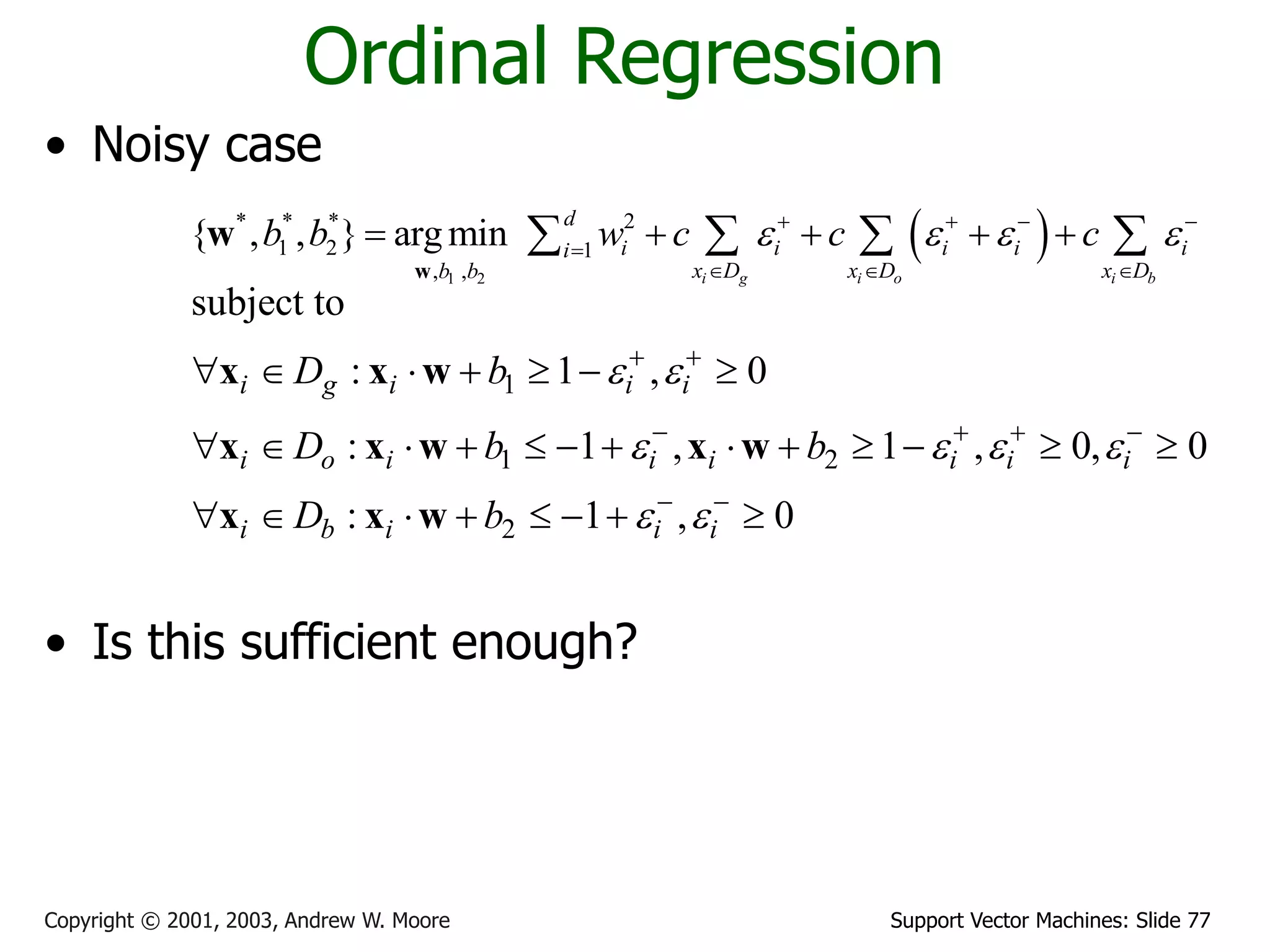 Support Vector Machines: Slide 77
Copyright © 2001, 2003, Andrew W. Moore
Ordinal Regression
• Noisy case
• Is this sufficient enough?
 
1 2
* * * 2
1 2 1
, ,
{ , , } argmin
i g i o i b
d
i i i i i
i
x D x D x D
b b
b b w c c c
   
   

  
    
   
w
w
1
1 2
2
subject to
: 1 , 0
: 1 , 1 , 0, 0
: 1 , 0
i g i i i
i o i i i i i i
i b i i i
D b
D b b
D b
 
   
 
 
   
 
      
            
       
x x w
x x w x w
x x w
 