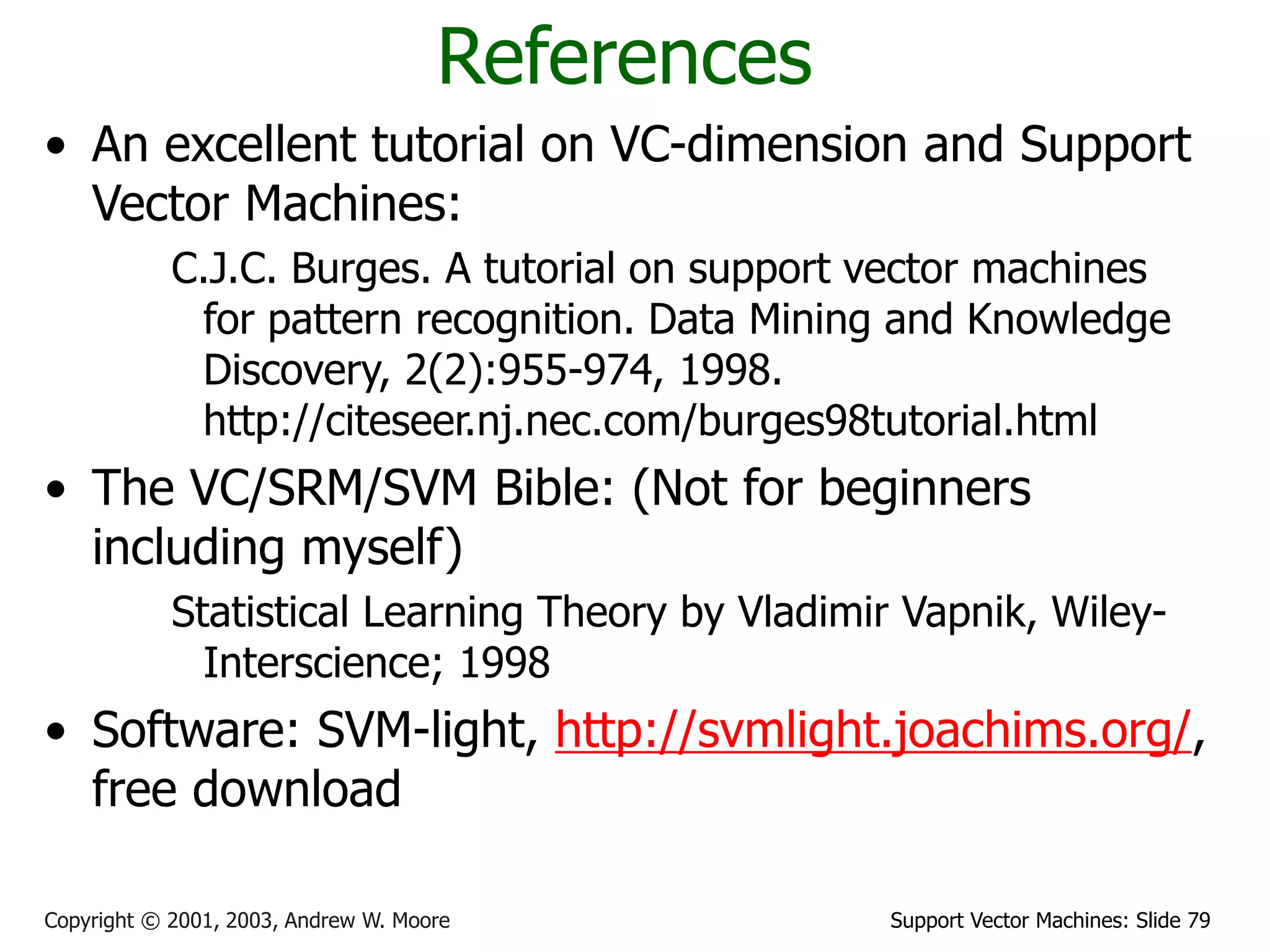Support Vector Machines: Slide 79
Copyright © 2001, 2003, Andrew W. Moore
References
• An excellent tutorial on VC-dimension and Support
Vector Machines:
C.J.C. Burges. A tutorial on support vector machines
for pattern recognition. Data Mining and Knowledge
Discovery, 2(2):955-974, 1998.
http://citeseer.nj.nec.com/burges98tutorial.html
• The VC/SRM/SVM Bible: (Not for beginners
including myself)
Statistical Learning Theory by Vladimir Vapnik, Wiley-
Interscience; 1998
• Software: SVM-light, http://svmlight.joachims.org/,
free download
 