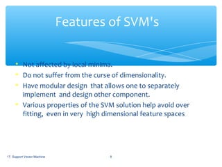 Features of SVM's






Not affected by local minima.
Do not suffer from the curse of dimensionality.
Have modular design that allows one to separately
implement and design other component.
Various properties of the SVM solution help avoid over
fitting, even in very high dimensional feature spaces

17. Support Vector Machine

8

 