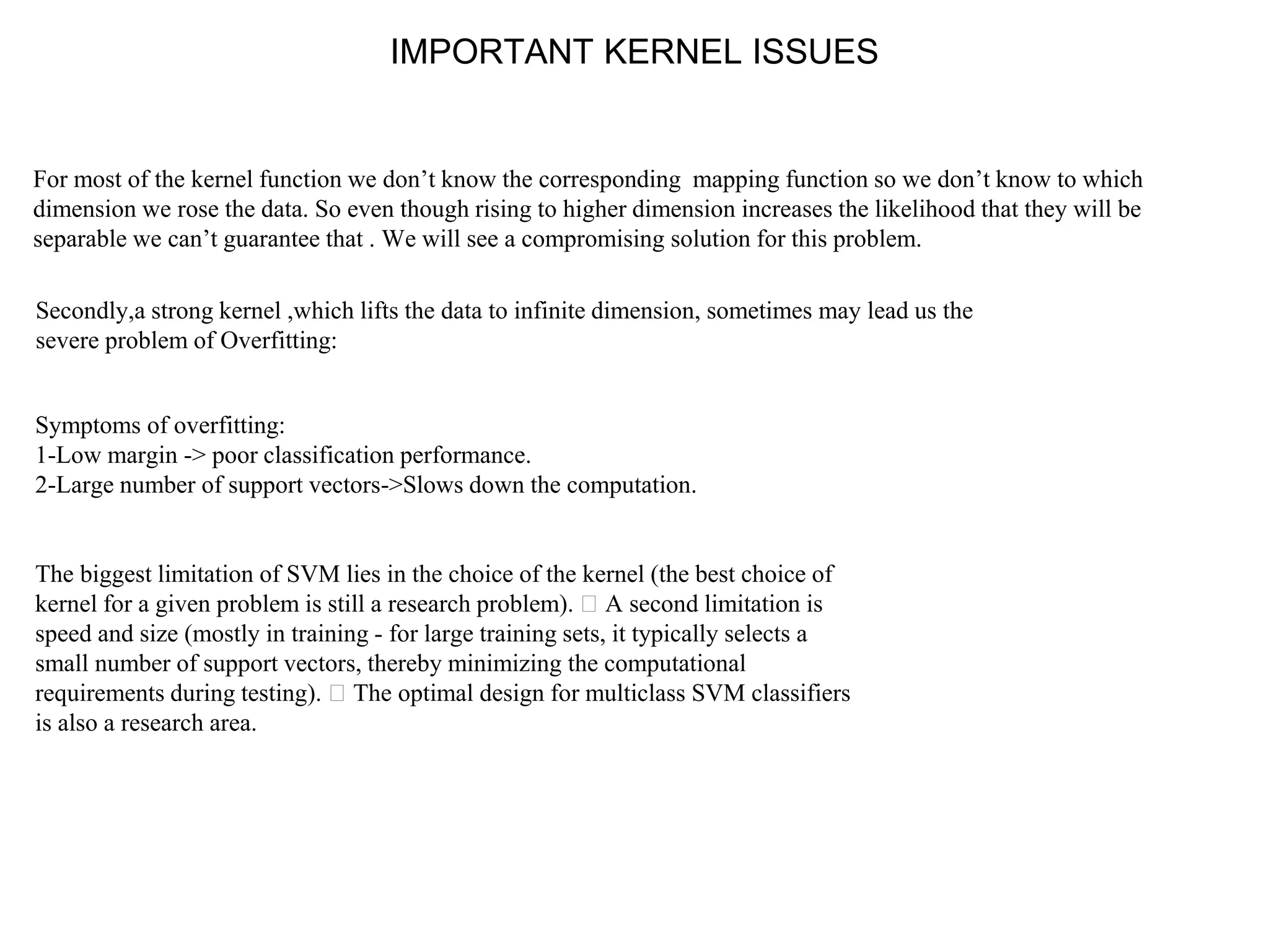 IMPORTANT KERNEL ISSUES
For most of the kernel function we don’t know the corresponding mapping function so we don’t know to which
dimension we rose the data. So even though rising to higher dimension increases the likelihood that they will be
separable we can’t guarantee that . We will see a compromising solution for this problem.
Secondly,a strong kernel ,which lifts the data to infinite dimension, sometimes may lead us the
severe problem of Overfitting:
Symptoms of overfitting:
1-Low margin -> poor classification performance.
2-Large number of support vectors->Slows down the computation.
The biggest limitation of SVM lies in the choice of the kernel (the best choice of
kernel for a given problem is still a research problem). A second limitation is
speed and size (mostly in training - for large training sets, it typically selects a
small number of support vectors, thereby minimizing the computational
requirements during testing). The optimal design for multiclass SVM classifiers
is also a research area.
 