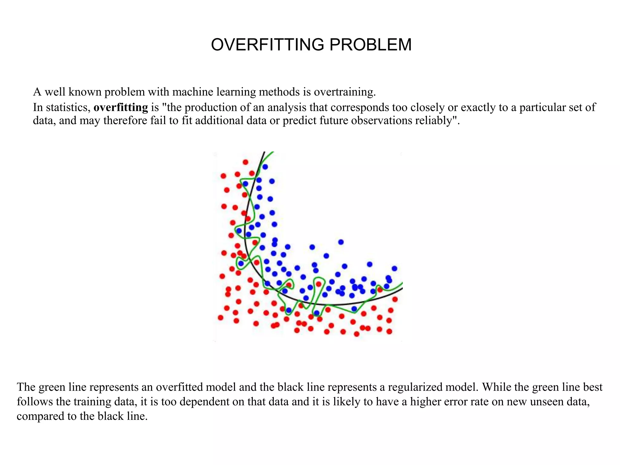 OVERFITTING PROBLEM
A well known problem with machine learning methods is overtraining.
In statistics, overfitting is "the production of an analysis that corresponds too closely or exactly to a particular set of
data, and may therefore fail to fit additional data or predict future observations reliably".
The green line represents an overfitted model and the black line represents a regularized model. While the green line best
follows the training data, it is too dependent on that data and it is likely to have a higher error rate on new unseen data,
compared to the black line.
 