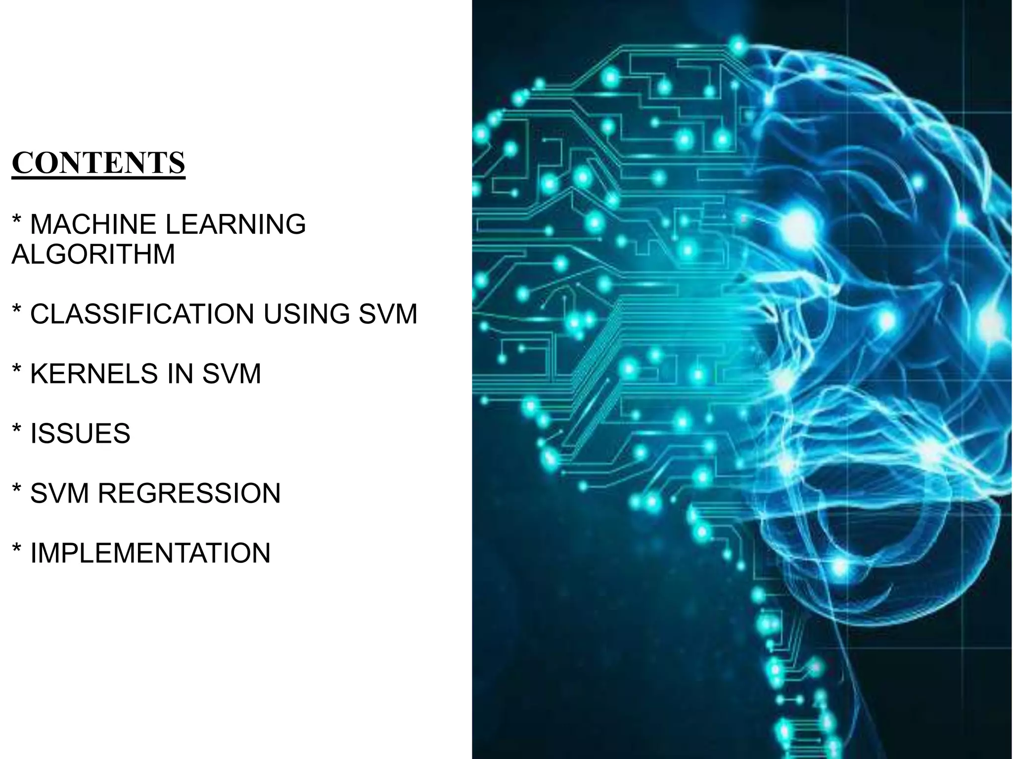 CONTENTS
* MACHINE LEARNING
ALGORITHM
* CLASSIFICATION USING SVM
* KERNELS IN SVM
* ISSUES
* SVM REGRESSION
* IMPLEMENTATION
 