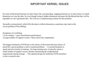 IMPORTANT KERNEL ISSUES
For most of the kernel function we don’t know the corresponding mapping function so we don’t know to which
dimension we rose the data. So even though rising to higher dimension increases the likelihood that they will be
separable we can’t guarantee that . We will see a compromising solution for this problem.
Secondly,a strong kernel ,which lifts the data to infinite dimension, sometimes may lead us the
severe problem of Overfitting:
Symptoms of overfitting:
1-Low margin -> poor classification performance.
2-Large number of support vectors->Slows down the computation.
The biggest limitation of SVM lies in the choice of the kernel (the best choice of
kernel for a given problem is still a research problem). A second limitation is
speed and size (mostly in training - for large training sets, it typically selects a
small number of support vectors, thereby minimizing the computational
requirements during testing). The optimal design for multiclass SVM classifiers
is also a research area.
 