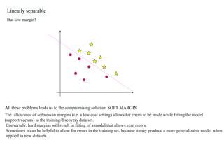 Linearly separable
But low margin!
All these problems leads us to the compromising solution: SOFT MARGIN
The allowance of softness in margins (i.e. a low cost setting) allows for errors to be made while fitting the model
(support vectors) to the training/discovery data set.
Conversely, hard margins will result in fitting of a model that allows zero errors.
Sometimes it can be helpful to allow for errors in the training set, because it may produce a more generalizable model when
applied to new datasets.
 