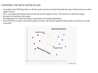 CHOOSING THE BEST HYPER-PLANE
• According to the SVM algorithm we find the points closest to the line from both the classes.These points are called
support vectors.
• Now, we compute the distance between the line and the support vectors. This distance is called the margin.
• Our goal is to maximize the margin.
• The hyperplane for which the margin is maximum is the optimal hyperplane.
• Thus SVM tries to make a decision boundary in such a way that the separation between the two classes is as wide
as possible.
 