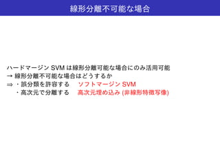 線形分離不可能な場合
ハードマージン SVM は線形分離可能な場合にのみ活用可能
→ 線形分離不可能な場合はどうするか
⇒ ・誤分類を許容する ソフトマージン SVM
・高次元で分離する 高次元埋め込み (非線形特徴写像)
 