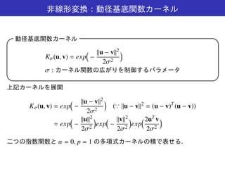 非線形変換：動径基底関数カーネル
動径基底関数カーネル 
Kσ(u, v) = exp
(
−
||u − v||2
2σ2
)
σ : カーネル関数の広がりを制御するパラメータ
 
上記カーネルを展開
Kσ(u, v) = exp
(
−
||u − v||2
2σ2
)
(∵ ||u − v||2
= (u − v)T
(u − v))
= exp
(
−
||u||2
2σ2
)
exp
(
−
||v||2
2σ2
)
exp
(2uT v
2σ2
)
二つの指数関数と α = 0, p = 1 の多項式カーネルの積で表せる.
 