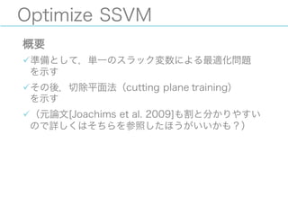 Optimize SSVM
概要
ü準備として，単一のスラック変数による最適化問題
を示す
üその後，切除平面法（cutting plane training）
を示す
ü（元論文[Joachims et al. 2009]も割と分かりやすい
ので詳しくはそちらを参照したほうがいいかも？）
 