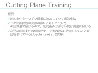 Cutting Plane Training
概要
ü制約条件を一つずつ順番に追加していく最適化法
ü二次計画問題は変数の数Mに対して𝑂(𝑀J
)
の計算量で解けるので，制約条件が少ない間は高速に解ける
ü必要な制約条件の個数がデータ点の数𝑛に依存しないことが
証明されている[Joachims et al. 2009]
 