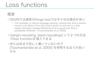 Loss functions
概要
üSSVMでは通常のhinge lossでは不十分な場合が多い
§ For example, in natural language parsing, a parse tree that is almost
correct and differs from the correct parse in only one or a few
nodes should be treated differently from a parse tree that is
completely different. [Tsochantaridis et al. 2005]
ümargin-rescaling, slack-rescalingという２つの方法
でloss functionを導入できる
ü本にはあまり詳しく書いていないので
[Tsochantaridis et al. 2005] を参照するほうが良い
かも
 