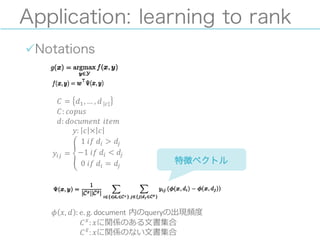 Application: learning to rank
üNotations
𝐶 = 𝑑Q,… , 𝑑	
  |T|
𝐶: 𝑐𝑜𝑝𝑢𝑠
𝑑: 𝑑𝑜𝑐𝑢𝑚𝑒𝑛𝑡	
   𝑖 𝑡𝑒𝑚
𝑦: 𝑐 × 𝑐
𝑦;< = _
1	
   𝑖 𝑓	
   𝑑; > 𝑑<
−1	
   𝑖 𝑓	
   𝑑; < 𝑑<
0	
   𝑖 𝑓	
   𝑑; = 𝑑<
𝜙 𝑥, 𝑑 : e. g.	
  document	
  内のqueryの出現頻度度	
  
𝐶h
: 𝑥に関係のある⽂文書集合
𝐶h̅
: 𝑥に関係のない⽂文書集合	
  
特徴ベクトル
 