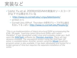 実装など
ü[John Yu et al. 2009]のSSVMの実装のソースコード
が以下で公開されている
§ http://www.cs.cornell.edu/ cnyu/latentssvm/
§ written in C
§ Cornell Univ.のProf. Thorsten の研究グループが沢山論文
を出してるっぽい http://www.cs.cornell.edu/People/tj/
This is an implementation of latent structural SVM accompanying the
ICML '09 paper "Learning Latent Structural SVMs with Latent
Variables". It was developed under Linux and compiles under gcc, built
upon the SVM^light software by Thorsten Joachims. There are two
versions available. The standalone version using the SVM^light QP
solver is available below. Another version using the Mosek quadratic
program solver is also available. It has been developed and tested for a
longer period of time but requires the separate installation of the
solver.
 