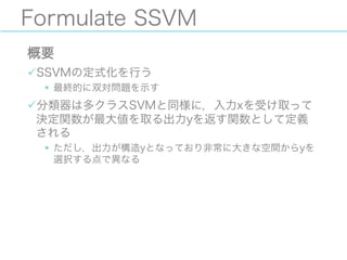 Formulate SSVM
概要
üSSVMの定式化を行う
§ 最終的に双対問題を示す
ü分類器は多クラスSVMと同様に，入力xを受け取って
決定関数が最大値を取る出力yを返す関数として定義
される
§ ただし，出力が構造yとなっており非常に大きな空間からyを
選択する点で異なる
 