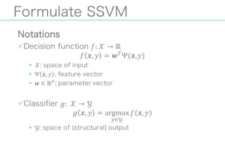 Formulate SSVM
Notations
üDecision function 𝑓: 𝒳 → ℝ
𝑓 𝒙, 𝑦 = 𝒘+
Ψ(𝒙,𝑦)
§ 𝒳: space of input
§ Ψ 𝒙, 𝑦 : feature vector
§ 𝒘 ∈ ℝ0: parameter vector
üClassifier 𝑔: 	
   𝒳 → 𝒴
𝑔 𝒙, 𝑦 = argmax
9∈𝒴
𝑓(𝒙, 𝑦)
§ 𝒴: space of (structural) output
 