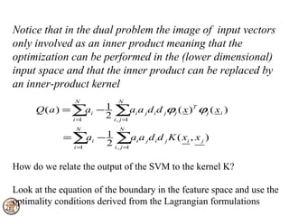 Notice that in the dual problem the image of input vectors
only involved as an inner product meaning that the
optimization can be performed in the (lower dimensional)
input space and that the inner product can be replaced by
an inner-product kernel
                N           N
      Q ( a ) = ∑ i − 1 ∑ai a j d i d jϕj ( x )T ϕj ( x i )
                    a
                i=1
                      2 i , j =1
                 N           N
             = ∑ i − 1 ∑ai a j d i d j K ( xi , x j )
                   a
               i=1
                     2 i , j =1

How do we relate the output of the SVM to the kernel K?

Look at the equation of the boundary in the feature space and use the
optimality conditions derived from the Lagrangian formulations
 