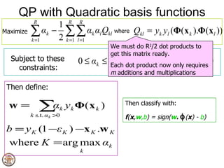 QP with Quadratic basis functions
            R
                  1 R R
Maximize   ∑ αk − 2 ∑∑ αk αl Qkl where Qkl = yk yl (Φ(x k ).Φ(xl ))
           k =1     k =1 l =1
                                    We must do R2/2 dot products to
                                    get this matrix ready.
                                                        R
  Subject to these         0 ≤ αk ≤ C ∀k product ∑ k y k = 0
                                    Each dot
                                                     α
                                                 now only requires
    constraints:                                     k=1
                                    m additions and multiplications

 Then define:

  w=            ∑ k y k Φ( x k )
                 α                       Then classify with:
           k s.t. α k >0                 f(x,w,b) = sign(w. φ (x) - b)
 b = y K (1 −ε K ) −x K .w K
  where K = arg max αk
                           k
 